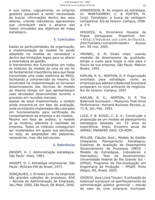 a sua rotina. Logicamente, os próprios
gestores passaram a sentir necessidade
de buscar informações dentro dos seus
setores, criando indicadores operacionais
que contribuem para o alcance das
metas vinculadas aos objetivos do mapa
estratégico.
5. Conclusões
Dadas as particularidades da organização,
a implementação do modelo foi sendo
adaptada na medida do necessário e
dentro das limitações legais para se alterar
a sistemática de gestão.
O treinamento dos funcionários em todos
os módulos do modelo de uma só vez foi
de fundamental importância para que fosse
transmitida uma visão sistêmica do MEIO,
facilitando a compreensão do mesmo. Os
envolvidos na implementação se tornaram
disseminadores das técnicas do modelo
ao mesmo tempo em que apresentavam
suas atividades desenvolvidas durante o
processo em reuniões mensais.
Apesar de estar implementado, o modelo
ainda encontra-se em fase de avaliação,
onde os módulos implantados são colocados
em funcionamento para verificação do
comportamento da empresa e do modelo.
Mesmo em fase de análise, o modelo
já se mostrou aderente à realidade da
empresa. Todos os módulos conseguiram
ser implantados em quase sua plenitude,
ou seja, as adaptações são pequenas,
necessárias, mas não estruturais.
6. Referências
ANSOFF, H. I. Administração estratégica.
São Paulo: Atlas, 1983.
ANSOFF, H. I. Estratégia empresarial. São
Paulo: McGraw-Hill do Brasil, 1977.
GONÇALVES, J. Ernesto Lima. As empresas
são grandes coleções de processos. RAE
– Revista de Administração de Empresas,
Jan./Mar. 2000, São Paulo, SP, Brasil, 2000.
HENDERSON, B. As origens da estratégia.
In: MONTGOMERY, C. & PORTER, M.
(org). Estratégia: a busca da vantagem
competitiva. Rio de Janeiro: Campus, 1998.
p. 3-9.
HOUAISS, A. Dicionários Houaiss da
língua portuguesa. Disponível em:
<http://houaiss.uol.com.br/busca.
jhtm?verbete=competitividade> Acesso
em: 05 mar. 2005.
HRONEC, S. M. Sinais vitais: usando
medidas de desempenho da qualidade,
tempo e custo para traçar a rota para o
futuro de sua empresa. São Paulo: Makron
Books, 1994.
KAPLAN, R. S.; NORTON, D. P. Organização
orientada para estratégia: como as
empresas que adotam o Balanced Scorecard
prosperam no novo ambiente de negócios.
Rio de Janeiro: Campus, 2001
.
KAPLAN, R. S.; NORTON, D. P. The
Balanced Scorecard – Measures That Drive
Performance. Harvard Business Review, p.
71-9, Jan.-Feb. 1992.
LUCE, F. B. ROSSI, C. A. V.; Construção e
proposição de um modelo de planejamento
estratégico baseado em 10 anos de
experiência. Anais. Encontro anual da
ANPAD; ENANPAD 2002. CD-ROM.
MÜLLER, Cláudio José.; Modelo de Gestão
Integrando Planejamento Estratégico,
Sistemas de Avaliação de Desempenho
Gerenciamento de Processos (MEIO –
Modelo de Estratégias, Indicadores e
Operações). Tese de Doutoramento.
Universidade Federal do Rio Grande Sul –
UFRGS, Programa de Pós-Graduação em
Engenharia de Produção – PPGEP. Porto
Alegre, RS, Brasil, 2003.
OSÓRIO, Vera Lúcia Tincani; A utilização do
balanced scorecard no aperfeiçoamento da
administração pública gerencial – estudo
de caso de uma autarquia municipal.
33
CIP Journal nº 01 / 2009
Disponível em www.labceo.uff.br/cip
 