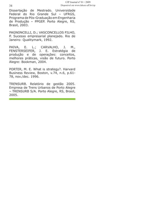 Dissertação de Mestrado. Universidade
Federal do Rio Grande Sul – UFRGS,
Programa de Pós-Graduação em Engenharia
de Produção – PPGEP. Porto Alegre, RS,
Brasil, 2003.
PAGNONCELLI, D.; VASCONCELLOS FILHO,
P. Sucesso empresarial planejado. Rio de
Janeiro: Qualitymark, 1992.
PAIVA, E. L.; CARVALHO, J. M.,
FENSTERSEIFER, J. E. Estratégia de
produção e de operações: conceitos,
melhores práticas, visão de futuro. Porto
Alegre: Bookman, 2004.
PORTER, M. E. What is strategy?. Harvard
Business Review, Boston, v.74, n.6, p.61-
78, nov./dec. 1996.
TRENSURB. Relatório de gestão 2005.
Empresa de Trens Urbanos de Porto Alegre
– TRENSURB S/A. Porto Alegre, RS, Brasil,
2005.
34
CIP Journal nº 01 / 2009
Disponível em www.labceo.uff.br/cip
 