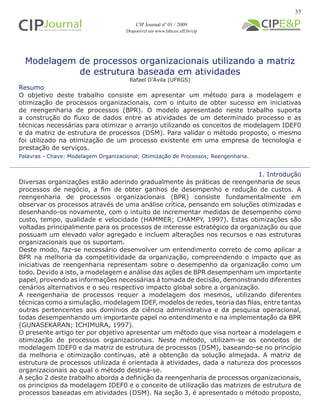 Modelagem de processos organizacionais utilizando a matriz
de estrutura baseada em atividades
Rafael D’Ávila (UFRGS)
1. Introdução
Diversas organizações estão aderindo gradualmente às práticas de reengenharia de seus
processos de negócio, a fim de obter ganhos de desempenho e redução de custos. A
reengenharia de processos organizacionais (BPR) consiste fundamentalmente em
observar os processos através de uma análise crítica, pensando em soluções otimizadas e
desenhando-os novamente, com o intuito de incrementar medidas de desempenho como
custo, tempo, qualidade e velocidade (HAMMER; CHAMPY, 1997). Estas otimizações são
voltadas principalmente para os processos de interesse estratégico da organização ou que
possuam um elevado valor agregado e incluem alterações nos recursos e nas estruturas
organizacionais que os suportam.
Deste modo, faz-se necessário desenvolver um entendimento correto de como aplicar a
BPR na melhoria da competitividade da organização, compreendendo o impacto que as
iniciativas de reengenharia representam sobre o desempenho da organização como um
todo. Devido a isto, a modelagem e análise das ações de BPR desempenham um importante
papel, provendo as informações necessárias à tomada de decisão, demonstrando diferentes
cenários alternativos e o seu respectivo impacto global sobre a organização.
A reengenharia de processos requer a modelagem dos mesmos, utilizando diferentes
técnicas como a simulação, modelagem IDEF, modelos de redes, teoria das filas, entre tantas
outras pertencentes aos domínios da ciência administrativa e da pesquisa operacional,
todas desempenhando um importante papel no entendimento e na implementação da BPR
(GUNASEKARAN; ICHIMURA, 1997).
O presente artigo ter por objetivo apresentar um método que visa nortear a modelagem e
otimização de processos organizacionais. Neste método, utilizam-se os conceitos de
modelagem IDEF0 e da matriz de estrutura de processos (DSM), baseando-se no princípio
da melhoria e otimização contínuas, até a obtenção da solução almejada. A matriz de
estrutura de processos utilizada é orientada à atividades, dada a natureza dos processos
organizacionais ao qual o método destina-se.
A seção 2 deste trabalho aborda a definição da reengenharia de processos organizacionais,
os princípios da modelagem IDEF0 e o conceito de utilização das matrizes de estrutura de
processos baseadas em atividades (DSM). Na seção 3, é apresentado o método proposto,
Palavras - Chave: Modelagem Organizacional; Otimização de Processos; Reengenharia.
Resumo
O objetivo deste trabalho consiste em apresentar um método para a modelagem e
otimização de processos organizacionais, com o intuito de obter sucesso em iniciativas
de reengenharia de processos (BPR). O modelo apresentado neste trabalho suporta
a construção do fluxo de dados entre as atividades de um determinado processo e as
técnicas necessárias para otimizar o arranjo utilizando os conceitos de modelagem IDEF0
e da matriz de estrutura de processos (DSM). Para validar o método proposto, o mesmo
foi utilizado na otimização de um processo existente em uma empresa de tecnologia e
prestação de serviços.
CIP Journal nº 01 / 2009
Disponível em www.labceo.uff.br/cip
35
 