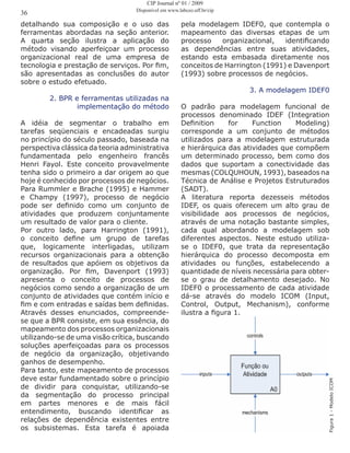 detalhando sua composição e o uso das
ferramentas abordadas na seção anterior.
A quarta seção ilustra a aplicação do
método visando aperfeiçoar um processo
organizacional real de uma empresa de
tecnologia e prestação de serviços. Por fim,
são apresentadas as conclusões do autor
sobre o estudo efetuado.
2. BPR e ferramentas utilizadas na
implementação do método
A idéia de segmentar o trabalho em
tarefas seqüenciais e encadeadas surgiu
no princípio do século passado, baseada na
perspectiva clássica da teoria administrativa
fundamentada pelo engenheiro francês
Henri Fayol. Este conceito provavelmente
tenha sido o primeiro a dar origem ao que
hoje é conhecido por processos de negócios.
Para Rummler e Brache (1995) e Hammer
e Champy (1997), processo de negócio
pode ser definido como um conjunto de
atividades que produzem conjuntamente
um resultado de valor para o cliente.
Por outro lado, para Harrington (1991),
o conceito define um grupo de tarefas
que, logicamente interligadas, utilizam
recursos organizacionais para a obtenção
de resultados que apóiem os objetivos da
organização. Por fim, Davenport (1993)
apresenta o conceito de processos de
negócios como sendo a organização de um
conjunto de atividades que contém início e
fim e com entradas e saídas bem definidas.
Através desses enunciados, compreende-
se que a BPR consiste, em sua essência, do
mapeamento dos processos organizacionais
utilizando-se de uma visão crítica, buscando
soluções aperfeiçoadas para os processos
de negócio da organização, objetivando
ganhos de desempenho.
Para tanto, este mapeamento de processos
deve estar fundamentado sobre o princípio
de dividir para conquistar, utilizando-se
da segmentação do processo principal
em partes menores e de mais fácil
entendimento, buscando identificar as
relações de dependência existentes entre
os subsistemas. Esta tarefa é apoiada
pela modelagem IDEF0, que contempla o
mapeamento das diversas etapas de um
processo organizacional, identificando
as dependências entre suas atividades,
estando esta embasada diretamente nos
conceitos de Harrington (1991) e Davenport
(1993) sobre processos de negócios.
3. A modelagem IDEF0
O padrão para modelagem funcional de
processos denominado IDEF (Integration
Definition for Function Modeling)
corresponde a um conjunto de métodos
utilizados para a modelagem estruturada
e hierárquica das atividades que compõem
um determinado processo, bem como dos
dados que suportam a conectividade das
mesmas (COLQUHOUN, 1993), baseados na
Técnica de Análise e Projetos Estruturados
(SADT).
A literatura reporta dezesseis métodos
IDEF, os quais oferecem um alto grau de
visibilidade aos processos de negócios,
através de uma notação bastante simples,
cada qual abordando a modelagem sob
diferentes aspectos. Neste estudo utiliza-
se o IDEF0, que trata da representação
hierárquica do processo decomposta em
atividades ou funções, estabelecendo a
quantidade de níveis necessária para obter-
se o grau de detalhamento desejado. No
IDEF0 o processamento de cada atividade
dá-se através do modelo ICOM (Input,
Control, Output, Mechanism), conforme
ilustra a figura 1.
Figura1-ModeloICOM
36
CIP Journal nº 01 / 2009
Disponível em www.labceo.uff.br/cip
 