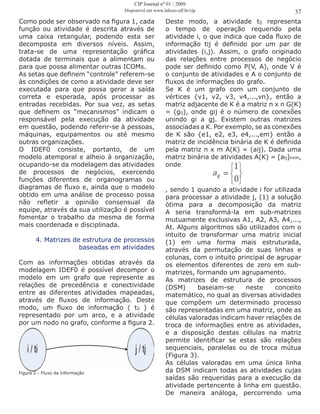 Como pode ser observado na figura 1, cada
função ou atividade é descrita através de
uma caixa retangular, podendo esta ser
decomposta em diversos níveis. Assim,
trata-se de uma representação gráfica
dotada de terminais que a alimentam ou
para que possa alimentar outras ICOMs.
As setas que definem “controle” referem-se
às condições de como a atividade deve ser
executada para que possa gerar a saída
correta e esperada, após processar as
entradas recebidas. Por sua vez, as setas
que definem os “mecanismos” indicam o
responsável pela execução da atividade
em questão, podendo referir-se à pessoas,
máquinas, equipamentos ou até mesmo
outras organizações.
O IDEF0 consiste, portanto, de um
modelo atemporal e alheio à organização,
ocupando-se da modelagem das atividades
de processos de negócios, exercendo
funções diferentes de organogramas ou
diagramas de fluxo e, ainda que o modelo
obtido em uma análise de processo possa
não refletir a opinião consensual da
equipe, através da sua utilização é possível
fomentar o trabalho da mesma de forma
mais coordenada e disciplinada.
4. Matrizes de estrutura de processos
baseadas em atividades
Com as informações obtidas através da
modelagem IDEF0 é possível decompor o
modelo em um grafo que represente as
relações de precedência e conectividade
entre as diferentes atividades mapeadas,
através de fluxos de informação. Deste
modo, um fluxo de informação ( tij ) é
representado por um arco, e a atividade
por um nodo no grafo, conforme a figura 2.
Figura 2 - Fluxo da Informação
Deste modo, a atividade tij representa
o tempo de operação requerido pela
atividade i, o que indica que cada fluxo de
informação tij é definido por um par de
atividades (i,j). Assim, o grafo originado
das relações entre processos de negócio
pode ser definido como P(V, A), onde V é
o conjunto de atividades e A o conjunto de
fluxos de informações do grafo.
Se K é um grafo com um conjunto de
vértices {v1, v2, v3, v4,...,vn}, então a
matriz adjacente de K é a matriz n x n G(K)
= (gij), onde gij é o número de conexões
unindo gi a gj. Existem outras matrizes
associadas a K. Por exemplo, se as conexões
de K são {e1, e2, e3, e4,...,em} então a
matriz de incidência binária de K é definida
pela matriz n x m A(K) = (aij). Dada uma
matriz binária de atividades A(K) = [aij]nxm,
onde
, sendo 1 quando a atividade i for utilizada
para processar a atividade j, (1) a solução
ótima para a decomposição da matriz
A seria transformá-la em sub-matrizes
mutuamente exclusivas A1, A2, A3, A4,...,
At. Alguns algoritmos são utilizados com o
intuito de transformar uma matriz inicial
(1) em uma forma mais estruturada,
através da permutação de suas linhas e
colunas, com o intuito principal de agrupar
os elementos diferentes de zero em sub-
matrizes, formando um agrupamento.
As matrizes de estrutura de processos
(DSM) baseiam-se neste conceito
matemático, no qual as diversas atividades
que compõem um determinado processo
são representadas em uma matriz, onde as
células valoradas indicam haver relações de
troca de informações entre as atividades,
e a disposição destas células na matriz
permite identificar se estas são relações
sequenciais, paralelas ou de troca mútua
(Figura 3).
As células valoradas em uma única linha
da DSM indicam todas as atividades cujas
saídas são requeridas para a execução da
atividade pertencente à linha em questão.
De maneira análoga, percorrendo uma
37
CIP Journal nº 01 / 2009
Disponível em www.labceo.uff.br/cip
 