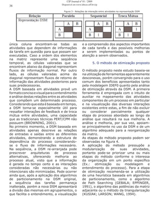 Figura 3 - Relações de interação entre atividades na representação DSM
única coluna encontram-se todas as
atividades que dependem de informações
da tarefa em questão para que possam ser
executadas. Caso a ordem dos elementos
na matriz represente uma seqüência
temporal, as células valoradas que se
encontram abaixo da diagonal representam
fluxos de informação normal. Por outro
lado, as células valoradas acima da
diagonal representam fluxos de retorno de
informação das atividades posteriores para
suas predecessoras.
A DSM baseada em atividades provê um
formatoconcisoevisualparaoentendimento
e análise destas relações entre as atividades
que compõem um determinado processo.
Considerando que esta é baseada em tempo,
a DSM torna-se especialmente útil para
ressaltar interações de feedback e de troca
mútua entre atividades, uma capacidade
que as tradicionais técnicas PERT/CPM não
possuem (BROWNING, 2001).
No primeiro momento, a DSM baseada em
atividades apenas descreve as relações
de entradas e saídas entre as diferentes
atividades, demonstrando a estrutura de
dependência do processo considerando-
se o fluxo de informações necessário.
Na seqüência, a DSM re-arranjada pode
prescrever arquiteturas de processo
alternativas, oferecendo melhoria ao
processo atual, visto que a informação
é gerada no tempo certo e as interações
consideradas não necessárias ou não
intencionais são minimizadas. Pode ocorrer
ainda que, após a aplicação dos algoritmos
de particionamento na DSM original,
a sequência das tarefas permaneça
inalterada, porém a nova DSM apresentará
a divisão das mesmas em agrupamentos, o
que facilita o entendimento, a visualização
e a compreensão dos aspectos importantes
de cada tarefa e das possíveis melhorias
a serem implementadas ou pontos de
atenção a serem observados.
5. O método de otimização proposto
O método proposto neste estudo baseia-se
na utilização de ferramentas aparentemente
desconexas, porém convergindo para o uso
comum dos benefícios apresentados tanto
pela modelagem IDEF0 quanto pela análise
de otimização através da DSM. A primeira
ferramenta é empregada com o intuito de
auxiliar no mapeamento das atividades
componentes de um processo em particular
e na visualização das diversas interações
existentes entre estas, a fim de não excluir
ou considerar parcialmente qualquer
etapa do processo abordado ao longo da
análise que resultará na sua melhoria. A
análise e melhoria, por sua vez, apoiam-
se principalmente no uso da DSM e de um
algoritmo adequado para a reorganização
da matriz.
As etapas do método proposto podem ser
observadas na figura 4.
A aplicação do método pressupõe a
modularização de suas atividades,
portanto pode-se priorizar uma ou mais
etapas do método conforme o interessa
da organização em um ponto específico
(Ex.: otimização ou modelagem e
entendimento do processo). Para a etapa
de otimização recomenda-se a utilização
de uma heurística baseada em algoritmos
de particionamento, como o algoritmo
de Path Searching (GEBALA; EPPINGER,
1991), o algoritmo das potências da matriz
adjacente ou o método da triangularização
(KUSIAK; LARSON; WANG, 1994).
38
CIP Journal nº 01 / 2009
Disponível em www.labceo.uff.br/cip
 