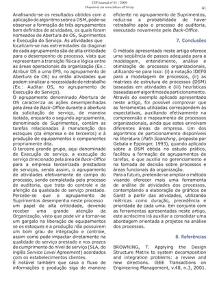 Analisando-se os resultados obtidos com a
aplicação do algoritmo sobre a DSM, pode-se
observar a formação de três agrupamentos
bem definidos de atividades, os quais foram
nomeados de Abertura de OS, Suprimentos
e Execução do Serviço. As atividades que
localizam-se nas extremidades da diagonal
de cada agrupamento são de alta criticidade
para o desempenho do processo, visto que
representam a transição física e lógica entre
as áreas operacionais da organização (Ex.:
Atribuir OS a uma EPS, no agrupamento de
Abertura de OS) ou então atividades que
podem sinalizar a necessidade de retrabalho
(Ex.: Auditar OS, no agrupamento de
Execução do Serviço).
O agrupamento denominado Abertura de
OS caracteriza as ações desempenhadas
pela área de Back-Office durante a abertura
da solicitação de serviço, de maneira
isolada, enquanto o segundo agrupamento,
denominado de Suprimentos, contém as
tarefas relacionadas à manutenção dos
estoques (da empresa e de terceiros) e à
produção de equipamentos e componentes
propriamente dita.
O terceiro grande grupo, aqui denominado
de Execução do serviço, a execução do
serviço direcionado pela área de Back-Office
para a empresa terceirizada prestadora
de serviços, sendo assim, o agrupamento
de atividades efetivamente de campo do
processo, sendo completada pelo processo
de auditoria, que trata do controle e da
aferição da qualidade do serviço prestado.
Percebe-se que o agrupamento de
Suprimentos desempenha neste processo
um papel de alta criticidade, devendo
receber uma grande atenção da
Organização, visto que pode vir a tornar-se
um gargalo na liberação de equipamentos
se os estoques e a produção não possuirem
um bom grau de integração e controle,
assim como pode impactar diretamente na
qualidade do serviço prestado e nos prazos
de cumprimento do nível de serviço (SLA, do
inglês Service Level Agreement) acordados
com os estabelecimentos clientes.
É notável também que caso o fluxo de
informações e produção siga de maneira
eficiente no agrupamento de Suprimentos,
reduz-se a probabilidade de haver
retrabalho após o processo de auditoria,
executado novamente pelo Back-Office.
7. Conclusões
O método apresentado neste artigo oferece
uma seqüência de passos adequada para a
modelagem, entendimento, análise e
otimização de processos organizacionais,
utilizando-se para isso: (i) a notação IDEF0
para a modelagem de processos, (ii) as
matrizes de estrutura de processos (DSM)
baseadas em atividades e (iii) heurísticas
baseadasemalgoritmosdeparticionamento.
Através do exemplo aplicado apresentado
neste artigo, foi possível comprovar que
as ferramentas utilizadas correspondem às
expectativas, auxiliando efetivamente na
compreensão e mapeamento de processos
organizacionais, ainda que estes envolvam
diferentes áreas da empresa. Um dos
algoritmos de particionamento disponíveis
na literatura (Path Searching, proposto por
Gebala e Eppinger, 1993), quando aplicado
sobre a DSM obtida no estudo prático,
facilitou a formação de agrupamentos de
tarefas, o que auxilia no gerenciamento e
na tomada de decisão sobre processos e
áreas funcionais da organização.
Para o futuro, pretende-se ampliar o método
visando oferecer mais uma ferramenta
de análise de atividades dos processos,
contemplando a elaboração de gráficos de
Gantt a partir das atividades, utilizando
métricas como duração, precedência e
prioridade de cada uma. Em conjunto com
as ferramentas apresentadas neste artigo,
este acréscimo irá auxiliar a consolidar uma
abordagem orientada a projetos na análise
dos processos.
8. Referências
BROWNING, T. Applying the Design
Structure Matrix to system decomposition
and integration problems: a review and
new directions. IEEE Transactions on
Engineering Management, v.48, n.3, 2001.
41
CIP Journal nº 01 / 2009
Disponível em www.labceo.uff.br/cip
 