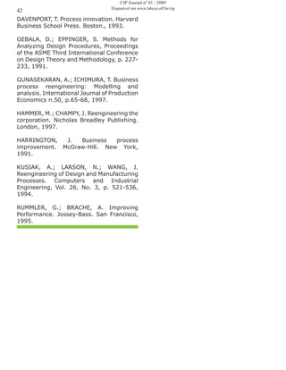 DAVENPORT, T. Process innovation. Harvard
Business School Press. Boston., 1993.
GEBALA, D.; EPPINGER, S. Methods for
Analyzing Design Procedures, Proceedings
of the ASME Third International Conference
on Design Theory and Methodology, p. 227-
233, 1991.
GUNASEKARAN, A.; ICHIMURA, T. Business
process reengineering: Modelling and
analysis. International Journal of Production
Economics n.50, p.65-68, 1997.
HAMMER, M.; CHAMPY, J. Reengineering the
corporation. Nicholas Breadley Publishing.
London, 1997.
HARRINGTON, J. Business process
improvement. McGraw-Hill. New York,
1991.
KUSIAK, A.; LARSON, N.; WANG, J.
Reengineering of Design and Manufacturing
Processes. Computers and Industrial
Engineering, Vol. 26, No. 3, p. 521-536,
1994.
RUMMLER, G.; BRACHE, A. Improving
Performance. Jossey-Bass. San Francisco,
1995.
42
CIP Journal nº 01 / 2009
Disponível em www.labceo.uff.br/cip
 