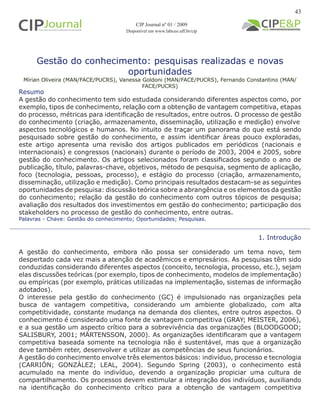 Gestão do conhecimento: pesquisas realizadas e novas
oportunidades
Mírian Oliveira (MAN/FACE/PUCRS), Vanessa Goldoni (MAN/FACE/PUCRS), Fernando Constantino (MAN/
FACE/PUCRS)
1. Introdução
A gestão do conhecimento, embora não possa ser considerado um tema novo, tem
despertado cada vez mais a atenção de acadêmicos e empresários. As pesquisas têm sido
conduzidas considerando diferentes aspectos (conceito, tecnologia, processo, etc.), sejam
elas discussões teóricas (por exemplo, tipos de conhecimento, modelos de implementação)
ou empíricas (por exemplo, práticas utilizadas na implementação, sistemas de informação
adotados).
O interesse pela gestão do conhecimento (GC) é impulsionado nas organizações pela
busca de vantagem competitiva, considerando um ambiente globalizado, com alta
competitividade, constante mudança na demanda dos clientes, entre outros aspectos. O
conhecimento é considerado uma fonte de vantagem competitiva (GRAY; MEISTER, 2006),
e a sua gestão um aspecto crítico para a sobrevivência das organizações (BLOODGOOD;
SALISBURY, 2001; MÄRTENSSON, 2000). As organizações identificaram que a vantagem
competitiva baseada somente na tecnologia não é sustentável, mas que a organização
deve também reter, desenvolver e utilizar as competências de seus funcionários.
A gestão do conhecimento envolve três elementos básicos: indivíduo, processo e tecnologia
(CARRIÓN; GONZÁLEZ; LEAL, 2004). Segundo Spring (2003), o conhecimento está
acumulado na mente do indivíduo, devendo a organização propiciar uma cultura de
compartilhamento. Os processos devem estimular a integração dos indivíduos, auxiliando
na identificação do conhecimento crítico para a obtenção de vantagem competitiva
Palavras - Chave: Gestão do conhecimento; Oportunidades; Pesquisas.
Resumo
A gestão do conhecimento tem sido estudada considerando diferentes aspectos como, por
exemplo, tipos de conhecimento, relação com a obtenção de vantagem competitiva, etapas
do processo, métricas para identificação de resultados, entre outros. O processo de gestão
do conhecimento (criação, armazenamento, disseminação, utilização e medição) envolve
aspectos tecnológicos e humanos. No intuito de traçar um panorama do que está sendo
pesquisado sobre gestão do conhecimento, e assim identificar áreas pouco exploradas,
este artigo apresenta uma revisão dos artigos publicados em periódicos (nacionais e
internacionais) e congressos (nacionais) durante o período de 2003, 2004 e 2005, sobre
gestão do conhecimento. Os artigos selecionados foram classificados segundo o ano de
publicação, título, palavras-chave, objetivos, método de pesquisa, segmento de aplicação,
foco (tecnologia, pessoas, processo), e estágio do processo (criação, armazenamento,
disseminação, utilização e medição). Como principais resultados destacam-se as seguintes
oportunidades de pesquisa: discussão teórica sobre a abrangência e os elementos da gestão
do conhecimento; relação da gestão do conhecimento com outros tópicos de pesquisa;
avaliação dos resultados dos investimentos em gestão do conhecimento; participação dos
stakeholders no processo de gestão do conhecimento, entre outras.
CIP Journal nº 01 / 2009
Disponível em www.labceo.uff.br/cip
43
 