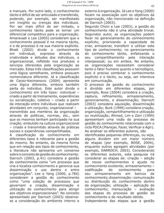 e manuais. Por outro lado, o conhecimento
tácito é difícil de ser articulado e transferido,
podendo, por exemplo, ser manifestado
em insights ou crenças dos indivíduos.
Por ser mais difícil de ser imitado, o
conhecimento tácito pode se tornar um
diferencial competitivo para a organização.
Amaravadi e Lee (2005) consideram que o
conhecimento pessoal é na maioria tácito,
e o de processo é na sua maioria explícito.
Bhatt (2002) divide o conhecimento
em individual, expresso através da
criatividade e atitudes dos indivíduos, e
organizacional, refletido nos produtos e
serviços oferecidos pela organização ao
mercado. Estas três classificações possuem
uma lógica semelhante, embora possuam
nomenclatura diferente. Já a classificação
de Cecez-Kecmanovic (2004) apresenta
uma lógica diferente, embora também
parta do indivíduo. Este autor divide o
conhecimento em três tipos: individual –
criado a partir de treinamento, experiências
ou socialização; coletivo – criado a partir
da interação entre indivíduos que realizam
atividades em conjunto; organizacional –
transmitido aos membros da organização
através de políticas, normas, etc., sem
que os mesmos tenham participado na sua
criação; embutido na cultura organizacional
– criado e transmitido através de práticas
sociais e experiências compartilhadas.
A classificação do conhecimento em
diferentes tipos é relevante para a gestão
do mesmo. No entanto, da mesma forma
que em relação aos tipos de conhecimento,
a literatura não apresenta um consenso
sobre o conceito de gestão do conhecimento.
Darroch (2003, p.41) considera a gestão
do conhecimento como “um processo que
cria e localiza conhecimento e gerencia sua
disseminação e uso dentro e entre
organizações”. Lee e Yang (2000, p.784)
consideram a gestão do conhecimento
como “uma coleção de processos que
governam a criação, disseminação e
utilização do conhecimento para atingir
aos objetivos organizacionais”. No conceito
apresentado por Darroch (2003) observa-
se a consideração do ambiente interno e
externo à organização. Já Lee e Yang (2000)
focam na associação com os objetivos da
organização, não mencionado na definição
de Darroch (2003).
Segundo Choin e Lee (2003), a gestão do
conhecimento não é uma atividade trivial.
Segundoo autor, as organizações podem
focar no gerenciamento do conhecimento
explícito, priorizando a capacidade de
criar, armazenar, transferir e utilizar este
tipo de conhecimento; no gerenciamento
do conhecimento tácito, enfatizando o
seu compartilhamento pela interação
interpessoal; ou em ambos. No entanto,
as organizações necessitam considerar
tanto o fator humano quanto o tecnológico,
pois é preciso combinar o conhecimento
explícito e o tácito, ou seja, ser intensiva
em comunicação.
O processo de gestão do conhecimento
é dividido em diferentes etapas, por
exemplo, Bose (2004) considera a criação,
captura, refinamento, armazenamento,
gerenciamento, e disseminação; Darroch
(2003) considera aquisição, disseminação
e utilização; Burk (1999) considera criação,
organização, compartilhamento e utilização
ou reutilização; Ahmed, Lim e Zairi (1999)
apresentam uma visão do processo de
gestão do conhecimento relacionada com o
ciclo PDCA (Planejar, Fazer, Verificar e Agir).
Ao analisar os diferentes autores, são
identificadas pequenas diferenças, ou seja,
alguns dividem em um maior número
de etapas (por exemplo, BOSE, 2004),
enquanto outros agregam atividades (por
exemplo, DARROCH, 2003). Considerando
os diferentes autores, esta pesquisa irá
considerar as etapas de: criação – adição
de novos conhecimentos e ajuste no
conhecimento existente; armazenamento –
codificação do conhecimento para
seu armazenamento em bancos de
conhecimento;disseminação–comunicação
ou distribuição do conhecimento dentro
da organização; utilização – aplicação do
conhecimento; mensuração – avaliação
das etapas do processo de gestão do
conhecimento e do resultado obtido.
Independente das etapas que a gestão
45
CIP Journal nº 01 / 2009
Disponível em www.labceo.uff.br/cip
 
