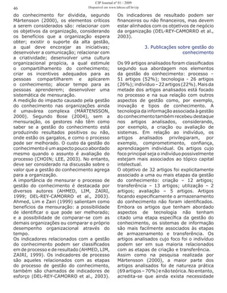 do conhecimento for dividida, segundo
Märtensson (2000), os elementos críticos
a serem considerados são: relacionar com
os objetivos da organização, considerando
os benefícios que a organização espera
obter; existir o suporte da alta gestão,
a qual deve encorajar as iniciativas;
desenvolver a comunicação; relacionar com
a criatividade; desenvolver uma cultura
organizacional propícia, a qual estimule
o compartilhamento do conhecimento;
criar os incentivos adequados para as
pessoas compartilharem e aplicarem
o conhecimento; alocar tempo para as
pessoas aprenderem; desenvolver uma
sistemática de mensuração.
A medição do impacto causado pela gestão
do conhecimento nas organizações ainda
é umavárea complexa (MÄRTENSSON,
2000). Segundo Bose (2004), sem a
mensuração, os gestores não têm como
saber se a gestão do conhecimento está
produzindo resultados positivos ou não,
onde estão os gargalos, e como o processo
pode ser melhorado. O custo da gestão do
conhecimento é um aspecto pouco abordado
mesmo quando o assunto é avaliação do
processo (CHOIN; LEE, 2003). No entanto,
deve ser considerado na discussão sobre o
valor que a gestão do conhecimento agrega
para a organização.
A importância de mensurar o processo de
gestão do conhecimento é destacada por
diversos autores (AHMED, LIM, ZAIRI,
1999; DEL-REY-CAMORRO et al., 2003).
Ahmed, Lim e Zairi (1999) salientam como
benefícios da mensuração: a possibilidade
de identificar o que pode ser melhorado;
e a possibilidade de comparar-se com as
demais organizações ou comparar o próprio
desempenho organizacional através do
tempo.
Os indicadores relacionados com a gestão
do conhecimento podem ser classificados
em de processo e de resultado (AHMED, LIM,
ZAIRI, 1999). Os indicadores de processo
são aqueles relacionados com as etapas
do processo de gestão do conhecimento,
também são chamados de indicadores de
esforço (DEL-REY-CAMORRO et al., 2003).
Os indicadores de resultado podem ser
financeiros ou não financeiros, mas devem
estar alinhados com os objetivos de negócio
da organização (DEL-REY-CAMORRO et al.,
2003).
3. Publicações sobre gestão do
conhecimento
Os 99 artigos analisados foram classificados
segundo sua abordagem nos elementos
da gestão do conhecimento: processo –
51 artigos (52%); tecnologia - 26 artigos
(26%);indivíduo–22artigos(22%).Maisda
metade dos artigos analisados está focado
no processo e na sua relação com outros
aspectos de gestão como, por exemplo,
inovação e tipos de conhecimento. A
tecnologia da informação associada à gestão
do conhecimento também recebeu destaque
nos artigos analisados, considerando,
por exemplo, a criação ou avaliação de
sistemas. Em relação ao indivíduo, os
artigos analisados privilegiaram, por
exemplo, comprometimento, confiança,
aprendizagem individual. Os artigos cujo
foco principal seja o indivíduo possivelmente
estejam mais associados ao tópico capital
intelectual.
O objetivo de 32 artigos foi explicitamente
associado a uma ou mais etapas da gestão
do conhecimento: criação – 12 artigos;
transferência – 13 artigos; utilização – 2
artigos; avaliação – 5 artigos. Artigos
focando especificamente o armazenamento
do conhecimento não foram identificados.
Embora os artigos que tenham abordado
aspectos de tecnologia não tenham
citado uma etapa específica da gestão do
conhecimento, os sistemas de informação
são mais facilmente associados às etapas
de armazenamento e transferência. Os
artigos analisados cujo foco foi o indivíduo
podem ser em sua maioria relacionados
com as etapas de criação e transferência.
Assim como na pesquisa realizada por
Märtensson (2000), a maior parte dos
artigos analisados foi de natureza prática
(69 artigos – 70%) e não teórica. No entanto,
acredita-se que ainda exista necessidade
46
CIP Journal nº 01 / 2009
Disponível em www.labceo.uff.br/cip
 