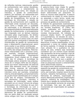 de reflexões teóricas relacionando gestão
do conhecimento com outras disciplinas,
e mesmo sobre o entendimento da
abrangência deste tema. Em relação ao
indivíduo, a gestão do conhecimento
poderia, por exemplo, ser relacionada com
a aprendizagem organizacional e com a
gestão de competências. Em termos de
tecnologia da informação, a relação da
gestão do conhecimento com a gestão da
informação ainda necessita ser discutida,
assim como a relação com a qualidade
da informação, e os diferentes tipos de
tecnologiaquepoderiamserapropriadospela
gestão do conhecimento, e principalmente
sua integração com os demais sistemas
utilizados pelas organizações. No âmbito
da organização e processos, ainda não
esgotou ou talvez se possa ousar em dizer
que está apenas começando a reflexão das
contribuições da gestão do conhecimento
para o desempenho organizacional, assim
como avaliar a sua efetiva contribuição.
As palavras-chave foram identificadas em
43 (43%) dos artigos analisados. Palavras-
chave relacionadas com o processo como,
por exemplo, inovação organizacional,
gestão contemporânea, desempenho
corporativo, foram citadas em 21 artigos
(49% dos 43 artigos). A tecnologia da
informação esteve presente nas palavras-
chave de 17 artigos (40% dos 43 artigos),
sendo que foram relacionadas 28 palavras
sobre este elemento como, por exemplo,
data mining, sistemas de informação,
tecnologia. As palavras-chave focando no
indivíduo como, por exemplo, competição
interna,timedetrabalho,comprometimento
do usuário foram identificadas em 5 artigos
(12% dos 43 artigos). Considerando os
três elementos, processo, indivíduo e
tecnologia da informação, nesta análise
percebem-se um menor número de artigos
preocupados com o indivíduo do que com
a tecnologia da informação ou com o
processo, diferentemente do que mostrou
a classificação dos artigos em relação aos
elementos da gestão do conhecimento.
Isto em parte pode ser explicado porque
vários artigos com foco no indivíduo não
apresentavam palavras-chave.
A palavra-chave mais citada foi gestão
do conhecimento (28 vezes), sendo que
isto era esperado uma vez que os artigos
foram selecionados por possuírem no
título ou resumo estas palavras. A palavra
conhecimento foi citada 25 vezes sozinha
ou associada a outro termo, sendo que
11 vezes estava relacionada a etapas do
processo de gestão do conhecimento.
O método foi apresentado explicitamente
em apenas 1 (20%) dos artigos publicados
em revistas brasileiras, 32 (78%) dos
artigos publicados em congressos, e
23 (43%) dos artigos publicados em
revistas internacionais. Os métodos de
pesquisa citados foram: 19 qualitativos
e 6 quantitativos; 22 estudos de caso, 1
pesquisa-ação, 13 surveys e 0 experimento;
10 exploratórios, 0 explanatório e 5
descritivos; 6 outras classificações; 43 não
apresentam o nome do método adotado
de forma explícita. O método de pesquisa
mais utilizado foi o qualitativo do tipo
estudo de caso, embora seja necessário
considerar que um número muito elevado
não apresentou de forma explícita o tipo de
método de pesquisa adotado. Os estudos
qualitativos foram em maior número o
que corrobora o fato de que a gestão do
conhecimento é um tema em exploração,
onde as pesquisas buscam o entendimento
sobre determinado aspecto.
Os artigos foram desenvolvidos analisando
aspectos da gestão do conhecimento em
organizações de diferentes segmentos
como, por exemplo, hospital, banco de leite
humano, indústria farmacêutica, empresa
fabricante de software, organização de
ensino, fábrica de automóveis, organizações
públicas, indústria de embalagens. Isto
mostra que a gestão do conhecimento não
é uma preocupação somente de empresas
de tecnologia, mas que ela pode ser
incorporada por organizações de qualquer
segmento.
4. Conclusões
A gestão do conhecimento ainda é um tópico
47
CIP Journal nº 01 / 2009
Disponível em www.labceo.uff.br/cip
 