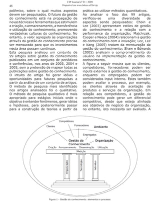 polêmico, sobre o qual muitos aspectos
devem ser pesquisados. O futuro da gestão
do conhecimento está na propagação de
novas técnicas e ferramentas que estimulem
a criação, o armazenamento, a transferência
e utilização do conhecimento, promovendo
verdadeiras culturas do conhecimento. No
entanto, o valor agregado às organizações
através da gestão do conhecimento precisa
ser mensurado para que os investimentos
nesta área possam continuar.
Esta pesquisa analisou um conjunto de
99 artigos sobre gestão do conhecimento
publicados em um conjunto de periódicos
e conferências, nos anos de 2003, 2004 e
2005, sem a pretensão de mapear todas as
publicações sobre gestão do conhecimento.
O intuito do artigo foi gerar idéias e
oportunidades para futuras pesquisas a
partir da análise de um conjunto de artigos.
O método de pesquisa mais identificado
nos artigos analisados foi o qualitativo.
O método de pesquisa qualitativo é mais
apropriado para estágios iniciais onde o
objetivo é entender fenômenos, gerar idéias
e hipóteses, para posteriormente passar
para a construção de teorias a partir da
prática ao utilizar métodos quantitativos.
Ao analisar o foco dos 99 artigos,
verificou-se uma diversidade de
aspectos sendo pesquisados: Choin e
Lee (2003) apresentam estilos de gestão
do conhecimento e a relação com a
performance da organização; Majchrzak,
Cooper e Neece (2004) relacionam a gestão
do conhecimento com a inovação; Lee, Lee
e Kang (2005) tratam da mensuração da
gestão do conhecimento; Shaw e Edwards
(2005) analisam o comprometimento do
usuário na implementação da gestão do
conhecimento.
A figura a seguir mostra que os clientes,
competidores, fornecedores podem ser
inputs externos à gestão do conhecimento,
enquanto os empregados podem ser
considerados input interno. Estes também
podem avaliar o processo, por exemplo,
os clientes através da aceitação de
produtos e serviços da organização. Em
relação aos competidores, a gestão do
conhecimento pode gerar um diferencial
competitivo, desde que esteja alinhada
aos objetivos de negócio da organização,
no entanto, isto necessita ser avaliado. A
48
Figura 1 - Gestão do conhecimento: elementos e processo
CIP Journal nº 01 / 2009
Disponível em www.labceo.uff.br/cip
 