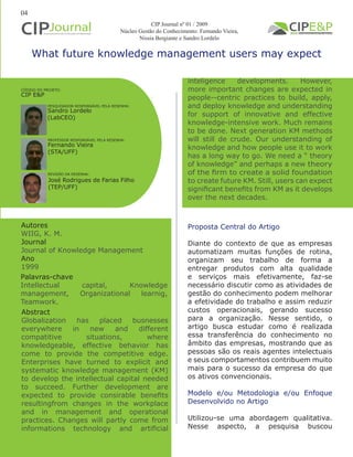 inteligence developments. However,
more important changes are expected in
people--centric practices to build, apply,
and deploy knowledge and understanding
for support of innovative and effective
knowledge-intensive work. Much remains
to be done. Next generation KM methods
will still de crude. Our understanding of
knowledge and how people use it to work
has a long way to go. We need a “ theory
of knowledge” and perhaps a new theory
of the firm to create a solid foundation
to create future KM. Still, users can expect
significant benefits from KM as it develops
over the next decades.
What future knowledge management users may expect
Autores
WIIG, K. M.
Journal
Journal of Knowledge Management
Ano
1999
Proposta Central do Artigo
Diante do contexto de que as empresas
automatizam muitas funções de rotina,
organizam seu trabalho de forma a
entregar produtos com alta qualidade
e serviços mais efetivamente, faz-se
necessário discutir como as atividades de
gestão do conhecimento podem melhorar
a efetividade do trabalho e assim reduzir
custos operacionais, gerando sucesso
para a organização. Nesse sentido, o
artigo busca estudar como é realizada
essa transferência do conhecimento no
âmbito das empresas, mostrando que as
pessoas são os reais agentes intelectuais
e seus comportamentos contribuem muito
mais para o sucesso da empresa do que
os ativos convencionais.
Modelo e/ou Metodologia e/ou Enfoque
Desenvolvido no Artigo
Utilizou-se uma abordagem qualitativa.
Nesse aspecto, a pesquisa buscou
Abstract
Globalization has placed busnesses
everywhere in new and different
compatitive situations, where
knowledgeable, effective behavior has
come to provide the competitive edge.
Enterprises have turned to explicit and
systematic knowledge management (KM)
to develop the intellectual capital needed
to succeed. Further development are
expected to provide consirable benefits
resultingfrom changes in the workplace
and in management and operational
practices. Changes will partly come from
informations technology and artificial
Palavras-chave
Intellectual capital, Knowledge
management, Organizational learnig,
Teamwork.
PESQUISADOR RESPONSÁVEL PELA RESENHA:
PROFESSOR RESPONSÁVEL PELA RESENHA:
REVISÃO DA RESENHA:
Sandro Lordelo
(LabCEO)
Fernando Vieira
(STA/UFF)
CÓDIGO DO PROJETO:
CIP E&P
04
CIP Journal nº 01 / 2009
Núcleo Gestão do Conhecimento: Fernando Vieira,
Nissia Bergiante e Sandro Lordelo
José Rodrigues de Farias Filho
(TEP/UFF)
 