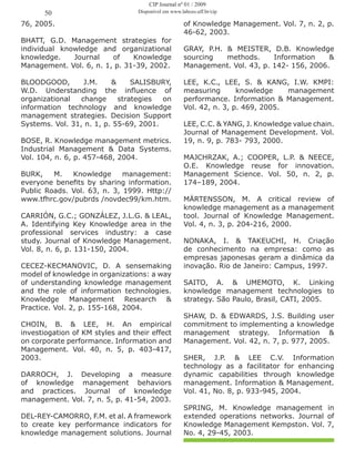 76, 2005.
BHATT, G.D. Management strategies for
individual knowledge and organizational
knowledge. Journal of Knowledge
Management. Vol. 6, n. 1, p. 31-39, 2002.
BLOODGOOD, J.M. & SALISBURY,
W.D. Understanding the influence of
organizational change strategies on
information technology and knowledge
management strategies. Decision Support
Systems. Vol. 31, n. 1, p. 55-69, 2001.
BOSE, R. Knowledge management metrics.
Industrial Management & Data Systems.
Vol. 104, n. 6, p. 457-468, 2004.
BURK, M. Knowledge management:
everyone benefits by sharing information.
Public Roads. Vol. 63, n. 3, 1999. Http://
www.tfhrc.gov/pubrds /novdec99/km.htm.
CARRIÓN, G.C.; GONZÁLEZ, J.L.G. & LEAL,
A. Identifying Key Knowledge area in the
professional services industry: a case
study. Journal of Knowledge Management.
Vol. 8, n. 6, p. 131-150, 2004.
CECEZ-KECMANOVIC, D. A sensemaking
model of knowledge in organizations: a way
of understanding knowledge management
and the role of information technologies.
Knowledge Management Research &
Practice. Vol. 2, p. 155-168, 2004.
CHOIN, B. & LEE, H. An empirical
investiogation of KM styles and their effect
on corporate performance. Information and
Management. Vol. 40, n. 5, p. 403-417,
2003.
DARROCH, J. Developing a measure
of knowledge management behaviors
and practices. Journal of knowledge
management. Vol. 7, n. 5, p. 41-54, 2003.
DEL-REY-CAMORRO, F.M. et al. A framework
to create key performance indicators for
knowledge management solutions. Journal
of Knowledge Management. Vol. 7, n. 2, p.
46-62, 2003.
GRAY, P.H. & MEISTER, D.B. Knowledge
sourcing methods. Information &
Management. Vol. 43, p. 142- 156, 2006.
LEE, K.C., LEE, S. & KANG, I.W. KMPI:
measuring knowledge management
performance. Information & Management.
Vol. 42, n. 3, p. 469, 2005.
LEE, C.C. & YANG, J. Knowledge value chain.
Journal of Management Development. Vol.
19, n. 9, p. 783- 793, 2000.
MAJCHRZAK, A.; COOPER, L.P. & NEECE,
O.E. Knowledge reuse for innovation.
Management Science. Vol. 50, n. 2, p.
174–189, 2004.
MÄRTENSSON, M. A critical review of
knowledge management as a management
tool. Journal of Knowledge Management.
Vol. 4, n. 3, p. 204-216, 2000.
NONAKA, I. & TAKEUCHI, H. Criação
de conhecimento na empresa: como as
empresas japonesas geram a dinâmica da
inovação. Rio de Janeiro: Campus, 1997.
SAITO, A. & UMEMOTO, K. Linking
knowledge management technologies to
strategy. São Paulo, Brasil, CATI, 2005.
SHAW, D. & EDWARDS, J.S. Building user
commitment to implementing a knowledge
management strategy. Information &
Management. Vol. 42, n. 7, p. 977, 2005.
SHER, J.P. & LEE C.V. Information
technology as a facilitator for enhancing
dynamic capabilities through knowledge
management. Information & Management.
Vol. 41, No. 8, p. 933-945, 2004.
SPRING, M. Knowledge management in
extended operations networks. Journal of
Knowledge Management Kempston. Vol. 7,
No. 4, 29-45, 2003.
50
CIP Journal nº 01 / 2009
Disponível em www.labceo.uff.br/cip
 