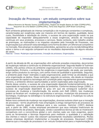 Inovação de Processos - um estudo comparativo sobre sua
implementação
Débora Perereira de Macedo Soares (COPPE/UFRJ), Rogério de Aragão Bastos do Valle (COPPE/UFRJ),
Roquemar de Lima Baldam (COPPE/UFRJ), Tema Dias Ragonezi (ADM Brasil Consulting)
1. Introdução
A partir da década de 80, as organizações vêm sofrendo pressões crescentes, decorrentes
de mudanças radicais e contínuas no ambiente organizacional. Segundo Nadler & Tushman
(2000), três pontos críticos do ambiente organizacional influenciam o funcionamento das
organizações. Primeiro, o ambiente faz exigências à organização; ele pode, por exemplo,
exigir certos produtos ou serviços, com certos níveis de qualidade e quantidade. Segundo,
o ambiente pode impor restrições à ação organizacional, pode limitar as atividades a que
uma organização se dedica. Essas restrições, segundo os autores, vão desde as impostas
pela escassez de capital ou tecnologia até a proibição pelos regulamentos governamentais.
Terceiro, o ambiente oferece oportunidades a serem exploradas pela organização.
Diante desse cenário, o sucesso de uma organização depende fundamentalmente de sua
capacidade de resposta a essas pressões do ambiente. Conforme destaca Senge (2000), o
sucesso da organização dependerá do grau em que ela conseguirá sustentar seus
processos de mudança e transformação. De acordo com Daft (2002), tais mudanças
podem se focalizar em: mudanças nos produtos e serviços; mudanças nos processos e na
tecnologia; mudanças na estratégia e na estrutura organizacional; e mudanças na cultura
organizacional.
Nesse novo contexto de mudança nas organizações, diversos autores citam que a inovação
de processos - termo atualmente mais empregado à antiga reengenharia de processos de
negócios, assume papel de destaque para o seu sucesso. Hammer (1997) destaca
que, a partir de 1985, muitas empresas perceberam que seus métodos tradicionais de
desenvolvimento de produto, fabricação, venda e assistência técnica já não se mostravam
compatíveis com a concorrência global e com clientes cada vez mais exigentes, assim
como as ferramentas e técnicas disponíveis para melhorar a qualidade e a satisfação
dos clientes e reduzir custos não estavam apresentando resultados satisfatórios. Muitas
dessas empresas decidiram implementar a inovação de processos. Davenport (1994)
observa que a inovação de processos é um veículo fundamental para a implementação de
Palavras - Chave: Mudanças organizacionais; Inovação de processos; Organizações.
Resumo
Num ambiente globalizado de intensa competição e de mudanças constantes e complexas,
caracterizadas por exigências cada vez maiores em termos de rapidez, qualidade, baixo
custo, flexibilidade e satisfação do cliente, o sucesso de uma organização reside na sua
capacidade de responder adequadamente a essas exigências, através de inovações
contínuas em seus produtos, processos e serviços. Neste contexto, este trabalho analisa
as premissas, as motivações e os impactos causados pela Inovação de Processos, nas
organizações que utilizaram esta estratégia como forma de obter um diferencial competitivo
no mercado. Para alcançar os objetivos pretendidos, apresenta-se uma revisão bibliográfica
sobre o tema e em seguida comparam-se os resultados depreendidos de alguns estudos
de casos.
51
CIP Journal nº 01 / 2009
Disponível em www.labceo.uff.br/cip
 