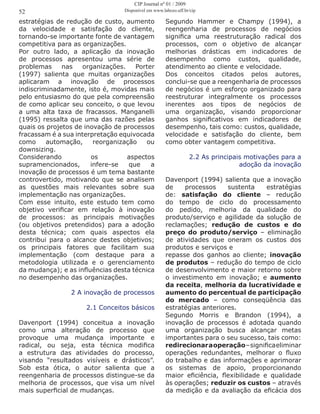 estratégias de redução de custo, aumento
da velocidade e satisfação do cliente,
tornando-se importante fonte de vantagem
competitiva para as organizações.
Por outro lado, a aplicação da inovação
de processos apresentou uma série de
problemas nas organizações. Porter
(1997) salienta que muitas organizações
aplicaram a inovação de processos
indiscriminadamente, isto é, movidas mais
pelo entusiasmo do que pela compreensão
de como aplicar seu conceito, o que levou
a uma alta taxa de fracassos. Manganelli
(1995) ressalta que uma das razões pelas
quais os projetos de inovação de processos
fracassam é a sua interpretação equivocada
como automação, reorganização ou
downsizing.
Considerando os aspectos
supramencionados, infere-se que a
inovação de processos é um tema bastante
controvertido, motivando que se analisem
as questões mais relevantes sobre sua
implementação nas organizações.
Com esse intuito, este estudo tem como
objetivo verificar em relação à inovação
de processos: as principais motivações
(ou objetivos pretendidos) para a adoção
desta técnica; com quais aspectos ela
contribui para o alcance destes objetivos;
os principais fatores que facilitam sua
implementação (com destaque para a
metodologia utilizada e o gerenciamento
da mudança); e as influências desta técnica
no desempenho das organizações.
2 A inovação de processos
2.1 Conceitos básicos
Davenport (1994) conceitua a inovação
como uma alteração de processo que
provoque uma mudança importante e
radical, ou seja, esta técnica modifica
a estrutura das atividades do processo,
visando “resultados visíveis e drásticos”.
Sob esta ótica, o autor salienta que a
reengenharia de processos distingue-se da
melhoria de processos, que visa um nível
mais superficial de mudanças.
Segundo Hammer e Champy (1994), a
reengenharia de processos de negócios
significa uma reestruturação radical dos
processos, com o objetivo de alcançar
melhorias drásticas em indicadores de
desempenho como custos, qualidade,
atendimento ao cliente e velocidade.
Dos conceitos citados pelos autores,
conclui-se que a reengenharia de processos
de negócios é um esforço organizado para
reestruturar integralmente os processos
inerentes aos tipos de negócios de
uma organização, visando proporcionar
ganhos significativos em indicadores de
desempenho, tais como: custos, qualidade,
velocidade e satisfação do cliente, bem
como obter vantagem competitiva.
2.2 As principais motivações para a
adoção da inovação
Davenport (1994) salienta que a inovação
de processos sustenta estratégias
de: satisfação do cliente – redução
do tempo de ciclo do processamento
do pedido, melhoria da qualidade do
produto/serviço e agilidade da solução de
reclamações; redução de custos e do
preço do produto/serviço – eliminação
de atividades que oneram os custos dos
produtos e serviços e
repasse dos ganhos ao cliente; inovação
de produtos – redução do tempo de ciclo
de desenvolvimento e maior retorno sobre
o investimento em inovação; e aumento
da receita, melhoria da lucratividade e
aumento do percentual de participação
do mercado – como conseqüência das
estratégias anteriores.
Segundo Morris e Brandon (1994), a
inovação de processos é adotada quando
uma organização busca alcançar metas
importantes para o seu sucesso, tais como:
redirecionaraoperação–significaeliminar
operações redundantes, melhorar o fluxo
do trabalho e das informações e aprimorar
os sistemas de apoio, proporcionando
maior eficiência, flexibilidade e qualidade
às operações; reduzir os custos – através
da medição e da avaliação da eficácia dos
52
CIP Journal nº 01 / 2009
Disponível em www.labceo.uff.br/cip
 