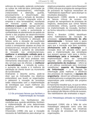 esforços da inovação, podendo contemplar
os custos de mão-de-obra (eliminação de
atividades desnecessárias), informação
(relacionados a obtenção, guarda,
processamento e disseminação das
informações para a tomada de decisões)
e materiais (melhor integração entre a
empresa e seus fornecedores, resultando
em menores custos de aquisição);
melhorar a qualidade – agrega valor aos
produtos/serviços e ao cliente, reduzindo
desperdícios e custos e aumentando a
confiabilidade de atendimento do pedido do
cliente e dos projetos de desenvolvimento
de novos produtos/serviços; aumentar
a receita – mediante a alteração de
fatores como a elevação da quantidade
produzida decorrente da diminuição dos
custos e conseqüente repasse ao preço do
produto/serviço, redução do tempo de ciclo
de fabricação e aumento da velocidade
de inovação nos produtos/serviços;
melhorar a orientação voltada para o
cliente – a percepção que o cliente tem
da empresa e dos seus produtos está
intimamente relacionada com o diferencial
dos serviços que ela oferece; e melhorar
a lucratividade – a redução de custos,
o aumento da receita e a melhoria da
satisfação do cliente levam ao incremento
da lucratividade.
Analisando o descrito acima, pode-se
dizer que as motivações (ou objetivos
pretendidos) que levam as organizações
a adotarem a inovação de processos
estão relacionadas com a implementação
de estratégias que visam melhorar seu
desempenho e conquistar vantagem
competitiva.
2.3 Os principais fatores que facilitam a
implementação da inovação
Habilitadores (ou facilitadores) são
condições que, quando satisfeitas, facilitam
a implementação de uma determinada
mudança, permitindo que ela atinja seus
objetivos.
Chiavenato (1998) cita que a inovação
necessita de habilitadores para alcançar os
objetivos propostos, assim como Davenport
(1994) cita que os projetos de reengenharia
de processos de negócios necessitam de
“habilitadores específicos” para alcançar os
resultados desejados.
Bergamaschi (1999) aborda o conceito
de fatores críticos de sucesso em
projetos de reengenharia de processos de
negócios, destacando que certos fatores
considerados críticos, quando presentes
na implementação da inovação, facilitam
de forma relevante a implementação desta
técnica.
Morris e Brandon (1994) identificam
como habilitadores da inovação de
processos: comprometimento da alta
administração – fornecer todo o apoio
necessário e assumir responsabilidades
para que a inovação seja bem sucedida;
alinhamento com a estratégia – a
inovação deve ser utilizada como apoio
para a implementação das estratégias
que possam agregar valor para o cliente;
metodologia para a inovação – sua
implementação deve ser conduzida
segundo uma abordagem sistemática;
gerenciamento da mudança – refere-se
a um esforço coordenado para minimizar
resistências; suporte de Tecnologia
da Informação – a Tecnologia da
Informação pode melhorar a eficiência
dos processos de negócios; e equipes de
engenharia – devem ser utilizadas equipes
multidisciplinares e autogeridas para serem
responsáveis pela condução dos projetos
de inovação.
É importante ressaltar que, no que se refere
aos habilitadores da inovação de processos,
a metodologia utilizada e o gerenciamento
da mudança são fatores críticos de sucesso.
Tais habilitadores são analisados a seguir:
2.3.1 Metodologia utilizada na implantação
da inovação
Davenport (1994) cita a falta de uma
metodologia adequada como uma das
razões para o fracasso das iniciativas
da inovação de processos em diversas
organizações.
53
CIP Journal nº 01 / 2009
Disponível em www.labceo.uff.br/cip
 