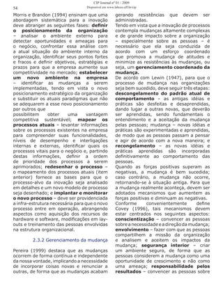 Morris e Brandon (1994) ensinam que uma
abordagem sistemática para a inovação
deve abranger as seguintes fases: definir
o posicionamento da organização
– analisar o ambiente externo para
detectar oportunidades e ameaças para
o negócio, confrontar essa análise com
a atual situação do ambiente interno da
organização, identificar seus pontos fortes
e fracos e definir objetivos, estratégias e
prazos para que a empresa aumente sua
competitividade no mercado; estabelecer
um novo ambiente na empresa
– identificar as mudanças a serem
implementadas, tendo em vista o novo
posicionamento estratégico da organização
e substituir os atuais paradigmas que não
se adequarem a esse novo posicionamento
por outros que
possibilitem obter uma vantagem
competitiva sustentável; mapear os
processos atuais – levantar informações
sobre os processos existentes na empresa
para compreender suas funcionalidades,
níveis de desempenho e interligações
internas e externas, identificar quais os
processos vitais para o negócio e, partindo
destas informações, definir a ordem
de prioridade dos processos a serem
aprimorados; redesenhar o processo –
o mapeamento dos processos atuais (item
anterior) fornece as bases para que o
processo-alvo da inovação seja analisado
em detalhes e um novo modelo de processo
seja desenhado; e implantar e monitorar
o novo processo – deve ser providenciada
a infra-estrutura necessária para que o novo
processo entre em operação, abrangendo
aspectos como aquisição dos recursos de
hardware e software, modificações em lay-
outs e treinamento das pessoas envolvidas
na estrutura organizacional.
2.3.2 Gerenciamento da mudança
Pereira (1999) destaca que as mudanças
ocorrem de forma contínua e independente
da nossa vontade, implicando a necessidade
de incorporar coisas novas e renunciar a
outras, de forma que as mudanças acabam
gerando resistências que devem ser
administradas.
Tendo em vista que a inovação de processos
contempla mudanças altamente complexas
e de grande impacto sobre a organização
– especialmente sobre as pessoas – é
necessário que ela seja conduzida de
acordo com um esforço coordenado
que promova a mudança de atitudes e
minimize as resistências às mudanças, ou
seja, um gerenciamento coordenado da
mudança.
De acordo com Lewin (1947), para que o
processo de mudança nas organizações
seja bem sucedido, deve seguir três etapas:
descongelamento do padrão atual de
comportamento – as antigas idéias e
práticas são desfeitas e desaprendidas,
dando lugar a outras novas, que deverão
ser aprendidas, sendo fundamentais o
entendimento e a aceitação da mudança
pelas pessoas; mudança – novas idéias e
práticas são experimentadas e aprendidas,
de modo que as pessoas passam a pensar
e agir de acordo com a nova maneira; e
recongelamento – as novas idéias e
práticas aprendidas são incorporadas
definitivamente ao comportamento das
pessoas.
Quando as forças positivas superam as
negativas, a mudança é bem sucedida;
caso contrário, a mudança não ocorre,
retornando-se à situação antiga. Para que
a mudança realmente aconteça, devem ser
adotados mecanismos que aumentem as
forças positivas e diminuam as negativas.
Conforme convenientemente define
Covey (1996), tais mecanismos devem
estar centrados nos seguintes aspectos:
conscientização – convencer as pessoas
sobreanecessidadeeadireçãodamudança;
envolvimento – fazer com que as pessoas
compartilhem a missão da organização
e analisem e aceitem os impactos da
mudança; segurança interior – criar
um ambiente seguro, de forma que as
pessoas considerem a mudança como uma
oportunidade de crescimento e não como
uma ameaça; responsabilidade pelos
resultados – convencer as pessoas sobre
54
CIP Journal nº 01 / 2009
Disponível em www.labceo.uff.br/cip
 