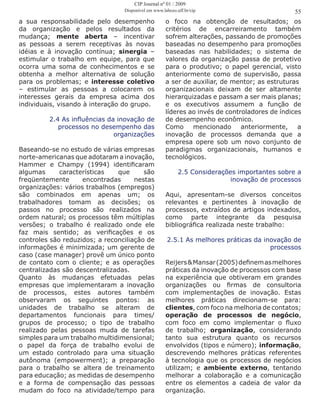 a sua responsabilidade pelo desempenho
da organização e pelos resultados da
mudança; mente aberta – incentivar
as pessoas a serem receptivas às novas
idéias e à inovação contínua; sinergia –
estimular o trabalho em equipe, para que
ocorra uma soma de conhecimentos e se
obtenha a melhor alternativa de solução
para os problemas; e interesse coletivo
– estimular as pessoas a colocarem os
interesses gerais da empresa acima dos
individuais, visando à interação do grupo.
2.4 As influências da inovação de
processos no desempenho das
organizações
Baseando-se no estudo de várias empresas
norte-americanas que adotaram a inovação,
Hammer e Champy (1994) identificaram
algumas características que são
freqüentemente encontradas nestas
organizações: vários trabalhos (empregos)
são combinados em apenas um; os
trabalhadores tomam as decisões; os
passos no processo são realizados na
ordem natural; os processos têm múltiplas
versões; o trabalho é realizado onde ele
faz mais sentido; as verificações e os
controles são reduzidos; a reconciliação de
informações é minimizada; um gerente de
caso (case manager) provê um único ponto
de contato com o cliente; e as operações
centralizadas são descentralizadas.
Quanto às mudanças efetuadas pelas
empresas que implementaram a inovação
de processos, estes autores também
observaram os seguintes pontos: as
unidades de trabalho se alteram de
departamentos funcionais para times/
grupos de processo; o tipo de trabalho
realizado pelas pessoas muda de tarefas
simples para um trabalho multidimensional;
o papel da força de trabalho evolui de
um estado controlado para uma situação
autônoma (empowerment); a preparação
para o trabalho se altera de treinamento
para educação; as medidas de desempenho
e a forma de compensação das pessoas
mudam do foco na atividade/tempo para
o foco na obtenção de resultados; os
critérios de encarreiramento também
sofrem alterações, passando de promoções
baseadas no desempenho para promoções
baseadas nas habilidades; o sistema de
valores da organização passa de protetivo
para o produtivo; o papel gerencial, visto
anteriormente como de supervisão, passa
a ser de auxiliar, de mentor; as estruturas
organizacionais deixam de ser altamente
hierarquizadas e passam a ser mais planas;
e os executivos assumem a função de
líderes ao invés de controladores de índices
de desempenho econômico.
Como mencionado anteriormente, a
inovação de processos demanda que a
empresa opere sob um novo conjunto de
paradigmas organizacionais, humanos e
tecnológicos.
2.5 Considerações importantes sobre a
inovação de processos
Aqui, apresentam-se diversos conceitos
relevantes e pertinentes à inovação de
processos, extraídos de artigos indexados,
como parte integrante da pesquisa
bibliográfica realizada neste trabalho:
2.5.1 As melhores práticas da inovação de
processos
Reijers&Mansar(2005)definemasmelhores
práticas da inovação de processos com base
na experiência que obtiveram em grandes
organizações ou firmas de consultoria
com implementações de inovação. Estas
melhores práticas direcionam-se para:
clientes, com foco na melhoria de contatos;
operação de processos de negócio,
com foco em como implementar o fluxo
de trabalho; organização, considerando
tanto sua estrutura quanto os recursos
envolvidos (tipos e número); informação,
descrevendo melhores práticas referentes
à tecnologia que os processos de negócios
utilizam; e ambiente externo, tentando
melhorar a colaboração e a comunicação
entre os elementos a cadeia de valor da
organização.
55
CIP Journal nº 01 / 2009
Disponível em www.labceo.uff.br/cip
 