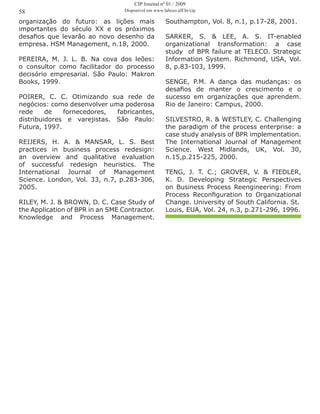 organização do futuro: as lições mais
importantes do século XX e os próximos
desafios que levarão ao novo desenho da
empresa. HSM Management, n.18, 2000.
PEREIRA, M. J. L. B. Na cova dos leões:
o consultor como facilitador do processo
decisório empresarial. São Paulo: Makron
Books, 1999.
POIRER, C. C. Otimizando sua rede de
negócios: como desenvolver uma poderosa
rede de fornecedores, fabricantes,
distribuidores e varejistas. São Paulo:
Futura, 1997.
REIJERS, H. A. & MANSAR, L. S. Best
practices in business process redesign:
an overview and qualitative evaluation
of successful redesign heuristics. The
International Journal of Management
Science. London, Vol. 33, n.7, p.283-306,
2005.
RILEY, M. J. & BROWN, D. C. Case Study of
the Application of BPR in an SME Contractor.
Knowledge and Process Management.
Southampton, Vol. 8, n.1, p.17-28, 2001.
SARKER, S. & LEE, A. S. IT-enabled
organizational transformation: a case
study of BPR failure at TELECO. Strategic
Information System. Richmond, USA, Vol.
8, p.83-103, 1999.
SENGE, P.M. A dança das mudanças: os
desafios de manter o crescimento e o
sucesso em organizações que aprendem.
Rio de Janeiro: Campus, 2000.
SILVESTRO, R. & WESTLEY, C. Challenging
the paradigm of the process enterprise: a
case study analysis of BPR implementation.
The International Journal of Management
Science. West Midlands, UK, Vol. 30,
n.15,p.215-225, 2000.
TENG, J. T. C.; GROVER, V. & FIEDLER,
K. D. Developing Strategic Perspectives
on Business Process Reengineering: From
Process Reconfiguration to Organizational
Change. University of South California. St.
Louis, EUA, Vol. 24, n.3, p.271-296, 1996.
58
CIP Journal nº 01 / 2009
Disponível em www.labceo.uff.br/cip
 