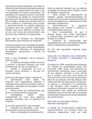 interpretar os dados coletados, com base no
referencialteóricodediversospesquisadores
e do próprio conhecimento do autor e de
sua percepção do mundo empresarial. Foi
realizada uma pesquisa teórica mostrando
a importância da gestão do conhecimento
nas empresas. Para o autor, as organizações
têm tornado a gestão do conhecimento de
forma explícita e sistemática para buscar
o desenvolvimento do capital intelectual
necessário para seu sucesso. Então, para
atender esse novo objetivo é preciso que
se crie uma “teoria do conhecimento” que
permita essa mudança na organização.
Quais são os Achados ou Resultados
Descobertos pelo Processo de Pesquisa?
A pesquisa sugere que a utilização da gestão
do conhecimento gera muitas expectativas
de benefícios referentes às perspectivas
estratégicas, operacionais e táticas na
empresa.
Para o nível estratégico, faz-se oportuno
observar que:
•	 A empresa consegue realizar serviços
e produzir e entregar produtos com mais
conhecimento do que os anteriores;
•	 Amplia a capacidade de criar e
entregar novos produtos e serviços em
novos mercados.
Dentro da abordagem tática, registra-se
•	 Aprendizado mais rápido da
empresa com experiências pessoais e
organizacionais através da melhor captura,
retenção e utilização de inovações e novos
conhecimentos;
•	 Menos perda de conhecimento por
atrito ou deslocamento de pessoas;
•	 Empregados obtêm maior
compreensão de como seus objetivos
pessoais coincidem com os objetivos da
empresa.
Já ao nível operacional, cabe ressaltar:
•	 Redução do retrabalho e dos erros
operacionais nas áreas operacionais;
•	 Maior reutilização do conhecimento.
05
Pode-se salientar também que as práticas
de gestão do conhecimento mudam o local
de trabalho, destacando:
•	 Maior ênfase no desempenho do
trabalho usando interdisciplinaridade da
equipecomfocoemapurarquaisosmelhores
mix de competências e entendimento serão
aplicados rapidamente;
•	 Aprimoramento da expertise
das equipes para manter e melhorar a
competitividade individual;
•	 Bom entendimento de que é
preciso contar com fortes associações
e conhecimento conceitual para guiar a
direção do trabalho;
•	 Aumento da compreensão dos
empregados em como a entrega de trabalho
eficaz os beneficiará pessoalmente.
Os FCS são agrupados segundo essas
variáveis.
Quais são as Limitações e/ou Implicações
no Âmbito Científico e Metodológico de
Pesquisa?
O artigo é de 1999, podendo estar defasado
em relação às necessidades atuais das
empresas. Além disso, não apresenta as
ferramentas necessárias para a execução
de seu objetivo. Embora o autor afirme
que é preciso criar uma nova teoria do
conhecimento e que o foco das organizações
deva ser as pessoas, ele não discute, nem
indica caminhos de como fazê-lo, limitando-
se apenas a apresentar os problemas,
e não soluções. Cabe ressaltar que os
problemas discutidos ajudam ao leitor na
compreensão mais ampla do fenômeno
estudado e que os mesmos são uma grande
contribuição à pesquisa do núcleo de gestão
do conhecimento.
Quais são as Implicações Práticas
Advindas da Pesquisa?
A Gestão do Conhecimento proporciona
desenvolvimento em diversas áreas da
empresa assegurando cada vez mais
 