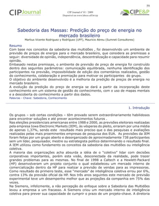 Sabedoria das Massas: Predição do preço de energia no
mercado brasileiro
Martius Vicente Rodriguez y Rodríguez (UFF), Mauricio Abreu (Sumnet Consultores)
1. Introdução
Os grupos – sob certas condições – têm provado serem extraordinariamente habilidosos
para encontrar soluções e até prever acontecimentos futuros .
Nas eleições presidenciais americanas entre 1988 e 2000, as previsões eleitorais realizadas
pela empresa Iowa Electronic Markets (IEM), às vésperas do pleito, erraram por uma média
de apenas 1,37%, sendo este resultado mais preciso que o das pesquisas e avaliações
realizadas pelas mais proeminentes empresas de pesquisa dos EUA. As previsões da IEM
foram feitas por um grupo aberto e desorganizado de aproximadamente 738 participantes
sem um líder, pesquisador, mestre ou estrategista político determinando o resultado final.
A IEM utilizou como fundamento os conceitos da sabedoria das multidões ou inteligência
coletiva.
A maioria das organizações acha absurda a idéia de o “coletivo” lidar com decisões
corporativas importantes, porém esta visão, desconectada da realidade, pode trazer
grandes problemas para as mesmas. No final de 1998 a Caltech e a Hewlett-Packard
(HP) desenvolveram um projeto conjunto o qual estabeleceu um mercado interno de
comercialização dentro da HP para realizar a previsão de vendas para as impressoras.
Como resultado do primeiro teste, esse “mercado” de inteligência coletiva errou por 6%,
contra 13% da previsão oficial da HP. Nos três anos seguintes este mercado de previsão
experimental teve um desempenho melhor que as projeções da companhia em 75% das
vezes.
Na Siemens, infelizmente, a não percepção do enfoque sobre a Sabedoria das Multidões
levou a empresa a um fracasso. A Siemens criou um mercado interno de inteligência
coletiva para prever sua capacidade de cumprir o prazo de um projeto-chave. A diretoria
Palavras - Chave: Sabedoria, Conhecimento
Resumo
Com base nos conceitos da sabedoria das multidões , foi desenvolvido um ambiente de
previsão de preços de energia para o mercado brasileiro, que considera as premissas a
seguir: diversidade de opinião, independência, descentralização e capacidade para resumir
opinião.
Embasado nestas premissas, o ambiente de previsão de preço de energia foi construído
dentro dos seguintes parâmetros: comunicação equilibrada, nenhuma identificação dos
participantes na previsão, impossibilidade de edição dos comentários realizados, gestão
do conhecimento, colaboração e premiação para motivar os participantes do grupo.
O objetivo do ambiente desenvolvido é a melhoria da predição de preços de energia no
mercado brasileiro.
A evolução da predição do preço de energia se dará a partir da incorporação deste
conhecimento em um sistema de gestão do conhecimento, com o uso de mapas mentais
e a descoberta do conhecimento a partir dos dados.
59
CIP Journal nº 01 / 2009
Disponível em www.labceo.uff.br/cip
 