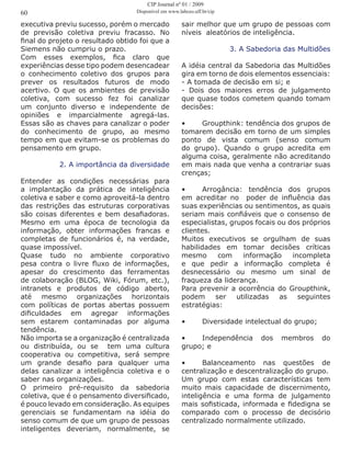executiva previu sucesso, porém o mercado
de previsão coletiva previu fracasso. No
final do projeto o resultado obtido foi que a
Siemens não cumpriu o prazo.
Com esses exemplos, fica claro que
experiências desse tipo podem desencadear
o conhecimento coletivo dos grupos para
prever os resultados futuros de modo
acertivo. O que os ambientes de previsão
coletiva, com sucesso fez foi canalizar
um conjunto diverso e independente de
opiniões e imparcialmente agregá-las.
Essas são as chaves para canalizar o poder
do conhecimento de grupo, ao mesmo
tempo em que evitam-se os problemas do
pensamento em grupo.
2. A importância da diversidade
Entender as condições necessárias para
a implantação da prática de inteligência
coletiva e saber e como aproveitá-la dentro
das restrições das estruturas corporativas
são coisas diferentes e bem desafiadoras.
Mesmo em uma época de tecnologia da
informação, obter informações francas e
completas de funcionários é, na verdade,
quase impossível.
Quase tudo no ambiente corporativo
pesa contra o livre fluxo de informações,
apesar do crescimento das ferramentas
de colaboração (BLOG, Wiki, Fórum, etc.),
intranets e produtos de código aberto,
até mesmo organizações horizontais
com políticas de portas abertas possuem
dificuldades em agregar informações
sem estarem contaminadas por alguma
tendência.
Não importa se a organização é centralizada
ou distribuída, ou se tem uma cultura
cooperativa ou competitiva, será sempre
um grande desafio para qualquer uma
delas canalizar a inteligência coletiva e o
saber nas organizações.
O primeiro pré-requisito da sabedoria
coletiva, que é o pensamento diversificado,
é pouco levado em consideração. As equipes
gerenciais se fundamentam na idéia do
senso comum de que um grupo de pessoas
inteligentes deveriam, normalmente, se
sair melhor que um grupo de pessoas com
níveis aleatórios de inteligência.
3. A Sabedoria das Multidões
A idéia central da Sabedoria das Multidões
gira em torno de dois elementos essenciais:
- A tomada de decisão em si; e
- Dois dos maiores erros de julgamento
que quase todos cometem quando tomam
decisões:
•	 Groupthink: tendência dos grupos de
tomarem decisão em torno de um simples
ponto de vista comum (senso comum
do grupo). Quando o grupo acredita em
alguma coisa, geralmente não acreditando
em mais nada que venha a contrariar suas
crenças;
•	 Arrogância: tendência dos grupos
em acreditar no poder de influência das
suas experiências ou sentimentos, as quais
seriam mais confiáveis que o consenso de
especialistas, grupos focais ou dos próprios
clientes.
Muitos executivos se orgulham de suas
habilidades em tomar decisões críticas
mesmo com informação incompleta
e que pedir a informação completa é
desnecessário ou mesmo um sinal de
fraqueza da liderança.
Para prevenir a ocorrência do Groupthink,
podem ser utilizadas as seguintes
estratégias:
•	 Diversidade intelectual do grupo;
•	 Independência dos membros do
grupo; e
•	 Balanceamento nas questões de
centralização e descentralização do grupo.
Um grupo com estas características tem
muito mais capacidade de discernimento,
inteligência e uma forma de julgamento
mais sofisticada, informada e fidedigna se
comparado com o processo de decisório
centralizado normalmente utilizado.
60
CIP Journal nº 01 / 2009
Disponível em www.labceo.uff.br/cip
 