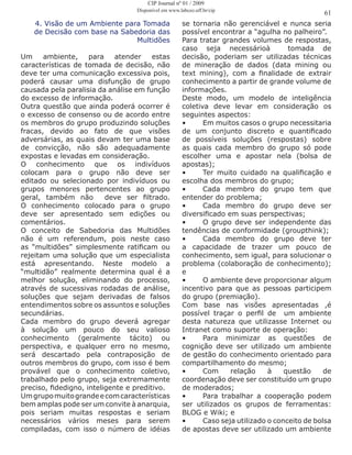4. Visão de um Ambiente para Tomada
de Decisão com base na Sabedoria das
Multidões
Um ambiente, para atender estas
características de tomada de decisão, não
deve ter uma comunicação excessiva pois,
poderá causar uma disfunção de grupo
causada pela paralisia da análise em função
do excesso de informação.
Outra questão que ainda poderá ocorrer é
o excesso de consenso ou de acordo entre
os membros do grupo produzindo soluções
fracas, devido ao fato de que visões
adversárias, as quais devam ter uma base
de convicção, não são adequadamente
expostas e levadas em consideração.
O conhecimento que os indivíduos
colocam para o grupo não deve ser
editado ou selecionado por indivíduos ou
grupos menores pertencentes ao grupo
geral, também não deve ser filtrado.
O conhecimento colocado para o grupo
deve ser apresentado sem edições ou
comentários.
O conceito de Sabedoria das Multidões
não é um referendum, pois neste caso
as “multidões” simplesmente ratificam ou
rejeitam uma solução que um especialista
está apresentando. Neste modelo a
“multidão” realmente determina qual é a
melhor solução, eliminando do processo,
através de sucessivas rodadas de análise,
soluções que sejam derivadas de falsos
entendimentos sobre os assuntos e soluções
secundárias.
Cada membro do grupo deverá agregar
à solução um pouco do seu valioso
conhecimento (geralmente tácito) ou
perspectiva, e qualquer erro no mesmo,
será descartado pela contraposição de
outros membros do grupo, com isso é bem
provável que o conhecimento coletivo,
trabalhado pelo grupo, seja extremamente
preciso, fidedigno, inteligente e preditivo.
Umgrupomuitograndeecomcaracterísticas
bem amplas pode ser um convite à anarquia,
pois seriam muitas respostas e seriam
necessários vários meses para serem
compiladas, com isso o número de idéias
se tornaria não gerenciável e nunca seria
possível encontrar a “agulha no palheiro”.
Para tratar grandes volumes de respostas,
caso seja necessárioà tomada de
decisão, poderiam ser utilizadas técnicas
de mineração de dados (data mining ou
text mining), com a finalidade de extrair
conhecimento a partir de grande volume de
informações.
Deste modo, um modelo de inteligência
coletiva deve levar em consideração os
seguintes aspectos:
•	 Em muitos casos o grupo necessitaria
de um conjunto discreto e quantificado
de possíveis soluções (respostas) sobre
as quais cada membro do grupo só pode
escolher uma e apostar nela (bolsa de
apostas);
•	 Ter muito cuidado na qualificação e
escolha dos membros do grupo;
•	 Cada membro do grupo tem que
entender do problema;
•	 Cada membro do grupo deve ser
diversificado em suas perspectivas;
•	 O grupo deve ser independente das
tendências de conformidade (groupthink);
•	 Cada membro do grupo deve ter
a capacidade de trazer um pouco de
conhecimento, sem igual, para solucionar o
problema (colaboração de conhecimento);
e
•	 O ambiente deve proporcionar algum
incentivo para que as pessoas participem
do grupo (premiação).
Com base nas visões apresentadas ,é
possível traçar o perfil de um ambiente
desta natureza que utilizasse Internet ou
Intranet como suporte de operação:
•	 Para minimizar as questões de
cognição deve ser utilizado um ambiente
de gestão do conhecimento orientado para
compartilhamento do mesmo;
•	 Com relação à questão de
coordenação deve ser constituído um grupo
de moderados;
•	 Para trabalhar a cooperação podem
ser utilizados os grupos de ferramentas:
BLOG e Wiki; e
•	 Caso seja utilizado o conceito de bolsa
de apostas deve ser utilizado um ambiente
61
CIP Journal nº 01 / 2009
Disponível em www.labceo.uff.br/cip
 
