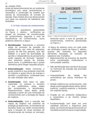 de votação (Poll).
Antes do desenvolvimento de um ambiente
tecnológico com estas características é
necessária a construção do modelo que
atenda às necessidades de tomada de
decisão. Este modelo deve ser desenvolvido
com base nos aspectos da Sabedoria das
Multidões.
5. O Ciclo virtuoso do conhecimento.
Utilizando a arquitetura apresentada
na Figura 1, abaixo, verificamos as
etapas do processo de transformação
do conhecimento, seguindo o ciclo de
transferência do conhecimento, como
podemos observar a seguir:
•	 Socialização: Representa a primeira
etapa do processo de geração do
conhecimento, por meio de pequenos
grupos, de até tres pessoas, que irão
debater e a partir da diversidade de
opinião e independência de pensamento
serão capazes de formular “apostas”
com possíveis preços de energia,
assim como, a justificativa que o grupo
identificou para chegar naqueles preços;
•	 Externalização: Neste momento o
grupo explicita a sua proposta inserindo
no sistema o preço futuro de energia e
também a justificativa embasada para
ter sido utilizado este valor;
•	 Combinação: Com base no valor
registrado no sistema e também
a sua justificativa, estes dados
são armazenados e identificados.
Posteriormente, estes dados serão
utilizados a partir de uma mineração do
conhecimento com a extração de regras
de negócio;
•	 Internalização: Com a inserção das
regras de negócio nos sistemas de
predição já disponíveis, os tomadores de
decisões farão uso deste conhecimento
para a tomada de novas decisões de
compra/venda de energia no mercado,
fechando assim o ciclo de geração de
conhecimento, conforme apresentado
na Figura 1.
A lógica do sistema como um todo pode
ser verificada a partir da Figura 2, abaixo,
quando são utilizados os seguintes
elementos baseados no conceito de
sabedoria das multidões:
•	 Balanceamento do processo de decisão
entre coordenação, moderadores e
comunidade votante;
•	 Não identificação dos membros do grupo
no momento da inserção das previsões
(“apostas”);
•	 Impossibilidade de edição dos
comentários por outros membros do
grupo;
•	 Gestão sistêmica do conhecimento, indo
desde a participação tácito-tácito, tácito-
explícito, explícito-explícito e fechando
em explícito-tácito;
•	 Criação de um ambiente colaborativo
e cooperativo e ao mesmo tempo
desafiador;
•	 Fundamentação com base em uma
realidade próxima e disponível para
todos, ao mesmo tempo promovendo um
resultado econômico para a organização;
04 - 17© Prof. Martius Vicente Rodriguez y Rodriguez, DSc
SOCIALIZAÇÃO EXTERNALIZAÇÃO
INTERNALIZAÇÃO COMBINAÇÃO
Figura 1 – Fases de Conversão do Conhecimento
62
CIP Journal nº 01 / 2009
Disponível em www.labceo.uff.br/cip
 