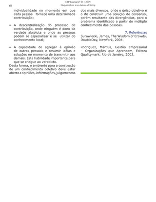 individualidade no momento em que
cada pessoa fornece uma determinada
contribuição;
•	 A descentralização do processo de
contribuição, onde ninguém é dono da
verdade absoluta e onde as pessoas
podem se especializar e se utilizar do
conhecimento local;
•	 A capacidade de agregar à opinião
de outras pessoas e resumir idéias e
soluções no momento de transmitir aos
demais. Esta habilidade importante para
que se chegue ao veredicto.
Desta forma, o ambiente para a construção
de um conhecimento coletivo deve estar
aberto a opiniões, informações,julgamentos
64
dos mais diversos, onde o único objetivo é
o de construir uma solução de consenso,
porém resultante das divergências, para o
problema identificado a partir do múltiplo
conhecimento das pessoas.
7. Referências
Surowiecki, James, The Wisdom of Crowds,
DoubleDay, NewYork, 2004.
Rodriguez, Martius, Gestão Empresarial
– Organizações que Aprendem, Editora
Qualitymark, Rio de Janeiro, 2002.
CIP Journal nº 01 / 2009
Disponível em www.labceo.uff.br/cip
 