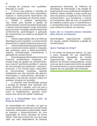 a entrega de produtos com qualidade.
Segundo a o autor:
•	 O futuro das práticas e métodos de
gestão do conhecimento será sistemático,
explícito e relativamente dependente das
tecnologias avançadas em diversas áreas;
•	 Gestão e práticas operacionais
irão mudar para facilitar a gestão do
conhecimento.Incentivosserãointroduzidos
e fatores desmotivadores serão eliminados
para promover inovação, partilha efetiva de
conhecimento, aprendizagem e aplicação
de conhecimento em todas as situações de
trabalho;
•	 Muitas organizações vão criar efetivas
abordagens para transferir o conhecimento
pessoal para o capital intelectual estrutural.
•	 Umaconsideráveláreadegrandevalor
será o desenvolvimento global e integrado
dos processos para o desenvolvimento,
captura, transformação transferência e
aplicação do conhecimento;
•	 A tecnologia da informação continuará
trazendo consideráveis mudanças em
muitas áreas da gestão do conhecimento.
Isso incluirá “escritórios portáteis”, sistema
de comunicação que organizam, resumem,
priorizam, e em muitos casos, respondem
as comunicações recebidas; agentes
inteligentes que não somente vão adquirir
informações e conhecimento relevantes e
desejados, mas irão dar sentido a estes em
qualquer situação em questão;
•	 A empresa será beneficiada porque
a tomada de decisão será realizada com
maior eficiência e rapidez, uma vez que a
transferência do conhecimento acontecerá
entre os trabalhadores, gerando maior
acesso aos ativos do capital intelectual.
Qual é a Originalidade e/ou Valor da
Pesquisa Realizada?
As necessidades do mercado, no qual as
empresas sofrem pressão por uma demanda
crescente, sofisticada e customizada, impõe
às pessoas o desenvolvimento de uma
capacidade de tomar decisões de forma
rápida. Todo este cenário faz com que haja
cada vez mais dependência de práticas
operacionais eficientes, de melhoria da
tecnologia da informação e da criação de
poderosas técnicas e práticas de inteligência
artificial. Nesse sentido, o autor prevê que
será necessária a criação de uma “teoria do
conhecimento”, que transforma e motiva
os funcionários, além de criar um ambiente
de trabalho propício para a transferência e
o compartilhamento do conhecimento com
suas melhores práticas na empresa.
Quais são os Conceitos-chaves Adotados
pelos Autores na Pesquisa?
Aprendizagem organizacional, trabalho
em equipe, capital intelectual e gestão do
conhecimento.
Qual a Tipologia do Artigo?
É um artigo de pesquisa teórica, no qual
o autor, baseado em sua experiência,
conhecimento, percepções do mundo
organizacional, além de referenciais
teóricos de diversos pesquisadores, prevê
como se dará o desenvolvimento da gestão
do conhecimento e o que as pessoas podem
esperar de sua aplicação nas empresas.
06
 