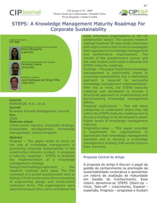 STEPS: A Knowledge Management Maturity Roadmap For
Corporate Sustainability
Autores
ROBINSON, H.S.; et al.
Journal
Business Process Management Journal
Ano
2006
Proposta Central do Artigo
A proposta do artigo é discutir o papel da
gestão do conhecimento na promoção da
sustentabilidade corporativa e apresentar
um roteiro de avaliação de maturidade
em Gestão do Conhecimento. Esse
roteiro denomina-se STEPS (Start-up –
início, Take-off – crescimento, Expand -
expansão, Progress – progresso e Sustain
Abstract
Purpose – The paper seeks to focus on
the role of knowledge management in
promoting corporate sustainability in the
construction industry context. It proposes
a maturity roadmap – STEPS to facilitate
the implementation of a knowledge
management strategy.
Design/methodology/approach – Two
research methods were used. The first
consisted of a postal questionnaire sent to
the top 170 UK construction firms consisting
of engineering design and construction
contractor firms. The organisations were
selected because they were considered the
Palavras-chave
Construction industry, Corporate strategy,
Sustainable developement, Knowledge
management, United Kingdom
PESQUISADOR RESPONSÁVEL PELA RESENHA:
PROFESSOR RESPONSÁVEL PELA RESENHA:
REVISÃO DA RESENHA:
Nissia Bergiante
(LabCEO)
Fernando Vieira
(STA/UFF)
CÓDIGO DO PROJETO:
CIP E&P
José Rodrigues de Farias Filho
(TEP/UFF)
07
CIP Journal nº 01 / 2009
Núcleo Gestão do Conhecimento: Fernando Vieira,
Nissia Bergiante e Sandro Lordelo
most influential organisations in the UK
construction sector. The second research
method involved 28 case study interviews
with eight construction firms to investigate
their approach to knowledge management
and performance improvement. The
results of the questionnaire survey and
the case studies were used to develop the
STEPS maturity roadmap.
Findings – The paper found that knowledge
management is inextricably linked to
corporate sustainability, but a methodical
approach is required for successful
knowledge management implementation.
With this in mind, the STEPS maturity
roadmap was developed to provide a
structured approach to implementing and
benchmarking knowledge management
efforts.
Practical implications – This will allow
companies to understand where they fall
within the STEPS maturity roadmap and to
devise a strategy to be developed to attain
higher levels of knowledge management
maturity.
Originality/value – This paper provides
a mechanism for organisations to
benchmark their knowledge management
activities and to develop a knowledge
management strategy that would improve
their activities.
 