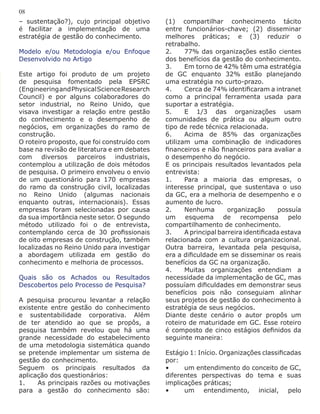 – sustentação?), cujo principal objetivo
é facilitar a implementação de uma
estratégia de gestão do conhecimento.
Modelo e/ou Metodologia e/ou Enfoque
Desenvolvido no Artigo
Este artigo foi produto de um projeto
de pesquisa fomentado pela EPSRC
(EngineeringandPhysicalScienceResearch
Council) e por alguns colaboradores do
setor industrial, no Reino Unido, que
visava investigar a relação entre gestão
do conhecimento e o desempenho de
negócios, em organizações do ramo de
construção.
O roteiro proposto, que foi construído com
base na revisão de literatura e em debates
com diversos parceiros industriais,
contemplou a utilização de dois métodos
de pesquisa. O primeiro envolveu o envio
de um questionário para 170 empresas
do ramo da construção civil, localizadas
no Reino Unido (algumas nacionais
enquanto outras, internacionais). Essas
empresas foram selecionadas por causa
da sua importância neste setor. O segundo
método utilizado foi o de entrevista,
contemplando cerca de 30 profissionais
de oito empresas de construção, também
localizadas no Reino Unido para investigar
a abordagem utilizada em gestão do
conhecimento e melhoria de processos.
Quais são os Achados ou Resultados
Descobertos pelo Processo de Pesquisa?
A pesquisa procurou levantar a relação
existente entre gestão do conhecimento
e sustentabilidade corporativa. Além
de ter atendido ao que se propôs, a
pesquisa também revelou que há uma
grande necessidade do estabelecimento
de uma metodologia sistemática quando
se pretende implementar um sistema de
gestão do conhecimento.
Seguem os principais resultados da
aplicação dos questionários:
1.	 As principais razões ou motivações
para a gestão do conhecimento são:
(1) compartilhar conhecimento tácito
entre funcionários-chave; (2) disseminar
melhores práticas; e (3) reduzir o
retrabalho.
2.	 77% das organizações estão cientes
dos benefícios da gestão do conhecimento.
3.	 Em torno de 42% têm uma estratégia
de GC enquanto 32% estão planejando
uma estratégia no curto-prazo.
4.	 Cerca de 74% identificaram a intranet
como a principal ferramenta usada para
suportar a estratégia.
5.	 E 1/3 das organizações usam
comunidades de prática ou algum outro
tipo de rede técnica relacionada.
6.	 Acima de 85% das organizações
utilizam uma combinação de indicadores
financeiros e não financeiros para avaliar a
o desempenho do negócio.
E os principais resultados levantados pela
entrevista:
1.	 Para a maioria das empresas, o
interesse principal, que sustentava o uso
da GC, era a melhoria de desempenho e o
aumento de lucro.
2.	 Nenhuma organização possuía
um esquema de recompensa pelo
compartilhamento de conhecimento.
3.	 A principal barreira identificada estava
relacionada com a cultura organizacional.
Outra barreira, levantada pela pesquisa,
era a dificuldade em se disseminar os reais
benefícios da GC na organização.
4.	 Muitas organizações entendiam a
necessidade da implementação de GC, mas
possuíam dificuldades em demonstrar seus
benefícios pois não conseguiam alinhar
seus projetos de gestão do conhecimento à
estratégia de seus negócios.
Diante deste cenário o autor propôs um
roteiro de maturidade em GC. Esse roteiro
é composto de cinco estágios definidos da
seguinte maneira:
Estágio 1: Início. Organizações classificadas
por:
•	 um entendimento do conceito de GC,
diferentes perspectivas do tema e suas
implicações práticas;
•	 um entendimento, inicial, pelo
08
 