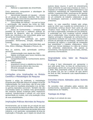 10
recorrentes; e
•	 Melhorar a capacidade dos SmartFields.
Cinco elementos compuseram a abordagem de
Aprendizado contínuo:
•	 Aprendizado baseado em equipes – através
de um grupo de atividades distintas: Peer Assist
(Aprender Antes), Action Review (Aprender Durante)
e Retrospect (Aprender Depois);
•	 Comunidade de Práticas – na qual se busca
a participação, não apenas dos times do CWE,
mas também parceiros estratégicos e membros de
outros CWE´s.
•	 Ativos de Conhecimento – composto pelo
portifólio de know-how e melhores práticas do
programa de Blueprint, além do conhecimento
tácito dos indivíduos e da comunidade global que
faz parte dos SmartFields e CWE´s.
•	 Governança – sustentada por quatro
prioridades: Alinhamento, Direção, Habilitação e
Controle.
•	 Tecnologia – criação da Shell Wide Web, web
links, Wikis e Weblogs, Metadata e Procura, etc.
Para os autores, este aprendizado contínuo
permitiria:
•	 Implementação mais rápida dos CWE;
•	 Rápida orientação para novos membros das
equipes de implementação;
•	 Compartilhamento de Conhecimento dentro
da Shell E&P;
•	 Padronização;
•	 Arquitetura comum e plataforma técnica;
•	 Gerenciamento efetivo dos recursos;
•	 Eficiente alocação de capital;
•	 Entrega Integrada.
Limitações e/ou Implicações no Âmbito
Científico e Metodológico de Pesquisa
Quando o artigo foi publicado, a metodologia
proposta pela Shell E&P estava em estágio inicial de
implementação. Por conta disso, não há uma visão
crítica sobre os resultados alcançados e se, de fato,
os ganhos esperados ocorreram. Também não são
encontrados testes ou análises mais aprofundadas
dos impactos dessas mudanças pelos respectivos
usuários, transformando o estudo um uma breve
apresentação do modelo, sem uma avaliação crítica
de suas possibilidades.
Implicações Práticas Advindas da Pesquisa
Primeiramente, por se tratar de um estudo de caso
de uma empresa da indústria de Óleo e Gás, permite
o levantamento de importantes demandas para essa
indústria, e em particular, necessidades da área de
Exploração e Produção, que é objeto de estudo dos
autores desse resumo. A partir do entendimento
desse ambiente no qual essa empresa se insere, é
proposto um modelo de trabalho colaborativo e sua
respectiva metodologia de implementação. Neste
sentido, a pesquisa então, preocupa-se em apontar
os resultados positivos encontrados na utilização
de um ambiente de trabalho colaborativo e uso
de tecnologias essenciais à sustentação desses
ambientes.
Assim, no caso específico tratado pelo artigo,
pode-se inferir que a gestão do conhecimento e o
aprendizado contínuo devem fazer parte de uma
iniciativa maior. Trata-se de um escopo praticado
por toda a organização, orientada por sua diretoria,
e sustentada por uma mudança cultural voltada
para a colaboração. Essa iniciativa deve ter como
objetivo principal a integração do conhecimento e
experiência existente em suas mais diversas áreas
através da aplicação de tecnologias, redesenho dos
processos de negócio e construção de instalações
que possibilitem o trabalho colaborativo. Outro
ponto que merece destaque é a idéia de envolver
nos ambientes colaborativos, não apenas os
funcionários, mas equipes de outras redes, clientes,
parceiros e fornecedores.
Originalidade e/ou Valor da Pesquisa
Realizada
O artigo é bem interessante por apresentar o
que está sendo feito, na área do conhecimento e
aprendizado, dentro de uma grande empresa como
a Shell. Mais importante ainda, do ponto de vista
do projeto CIP, por ter o estudo de caso dentro
da área do E&P, retratando suas especificidades e
necessidades.
Conceitos-chaves Adotados pelos Autores
na Pesquisa
Os conceitos mais utilizados pelos autores são
Conhecimento, Aprendizado Contínuo, Ambientes
Colaborativos de Trabalho.
Tipologia do Artigo
O artigo é um estudo de caso.
 