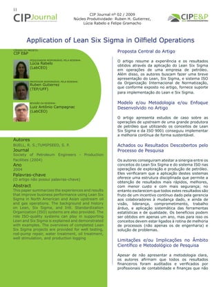 11
Application of Lean Six Sigma in Oilfield Operations
Autores
BUELL, R. S.;TUMIPSEED, S. P.
Journal
Society of Petroleum Engineers - Production
Facilities (2004)
Ano
2004
Proposta Central do Artigo
O artigo resume a experiência e os resultados
obtidos através da aplicação do Lean Six Sigma
em operações de uma empresa de petróleo.
Além disso, os autores buscam fazer uma breve
apresentação do Lean, Six Sigma, e sistema ISO
da Organização Internacional de Normatização,
que conforme exposto no artigo, fornece suporte
para implementação do Lean e Six Sigma.
Modelo e/ou Metodologia e/ou Enfoque
Desenvolvido no Artigo
O artigo apresenta estudos de caso sobre as
operações de upstream de uma grande produtora
de petróleo que utilizando os conceitos de Lean
Six Sigma e da ISO 9001 conseguiu implementar
a melhoria contínua de forma sustentável.
Achados ou Resultados Descobertos pelo
Processo de Pesquisa
Os autores conseguiram atestar a sinergia entre os
conceitos do Lean Six Sigma e do sistema ISO nas
operações de exploração e produção de petróleo.
Eles verificaram que a aplicação destes sistemas
oferece uma estrutura disciplinada que permite a
obtenção de resultados mais rápidos, melhores,
com menor custo e com mais segurança; no
entanto esclarecem que todos estes resultados são
fruto de um incentivo contínuo dado pela gerencia
aos colaboradores à mudança dado, e ainda de
visão, liderança, comprometimento, trabalho
árduo, e aplicação sistemática das ferramentas
estatísticas e de qualidade. Os benefícios podem
ser obtidos em apenas um ano, mas para isso os
conceitos devem estar ligados à rotina de melhoria
de processos (não apenas os de engenharia) e
solução de problemas.
Limitações e/ou Implicações no Âmbito
Científico e Metodológico de Pesquisa
Apesar de não apresentar a metodologia clara,
os autores afirmam que todos os resultados
financeiros foram auditados e verificados por
profissionais de contabilidade e finanças que não
Abstract
This paper summarizes the experiences and results
that improve business performance using Lean Six
Sigma in North American and Asian upstream oil
and gas operations. The background and history
on Lean, Six Sigma, and Intl. Standardization
Organization (ISO) systems are also provided. The
role ISO-quality systems can play in supporting
Lean and Six Sigma is explained and demonstrated
with examples. The overviews of completed Lean
Six Sigma projects are provided for well testing,
rod-pump repair, water treatment, oil treatment,
well stimulation, and production logging
Palavras-chave
(O artigo não possui palavras-chave)
CÓDIGO DO PROJETO:
CIP E&P
CIP Journal nº 02 / 2009
Núcleo Produtividade: Ruben H. Gutierrez,
Lúcia Rabelo e Felipe Gramacho
PESQUISADOR RESPONSÁVEL PELA RESENHA:
PROFESSOR RESPONSÁVEL PELA RESENHA:
REVISÃO DA RESENHA:
Lúcia Rabelo
(LabCEO)
Ruben Gutierrez
(TEP/UFF)
Luiz Antônio Campagnac
(LabCEO)
 