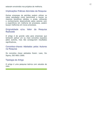 12
estavam envolvidos nos projetos de melhoria.
Implicações Práticas Advindas da Pesquisa
Outras empresas de petróleo podem utilizar os
casos estudados como benchmark e buscar os
mesmos benefícios obtidos, e ainda, utilizando
o conhecimento desenvolvido pelos autores com
a experiência em melhoria de processos, podem
buscar melhorias em novos processos.
Originalidade e/ou Valor da Pesquisa
Realizada
O artigo é de grande valia para empresas que
tentaram aplicar um ou mais conceitos expostos
pelos autores, mas não conseguiram resultados
significativos.
Conceitos-chaves Adotados pelos Autores
na Pesquisa
Os conceitos chave adotados foram: Lean, Six
Sigma, ISO 9001:2000.
Tipologia do Artigo
O artigo é uma pesquisa teórica com estudos de
caso.
 