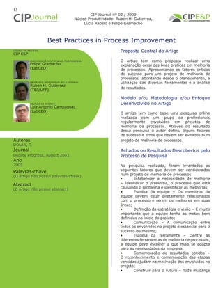13
Best Practices in Process Improvement
Autores
DOLAN, T.
Journal
Quality Progress, August 2003
Ano
2005
Proposta Central do Artigo
O artigo tem como proposta realizar uma
explanação geral das boas práticas em melhoria
de processos. Apresentando os fatores críticos
de sucesso para um projeto de melhoria de
processos, abordando desde o planejamento, a
utilização das diversas ferramentas e a análise
de resultados.
Modelo e/ou Metodologia e/ou Enfoque
Desenvolvido no Artigo
O artigo tem como base uma pesquisa online
realizada com um grupo de profissionais
regularmente envolvidos em projetos de
melhoria de processos. Através do resultado
dessa pesquisa o autor definiu alguns fatores
de sucesso e erros que devem ser evitados num
projeto de melhoria de processos.
Achados ou Resultados Descobertos pelo
Processo de Pesquisa
Na pesquisa realizada, foram levantados os
seguintes fatores que devem ser considerados
num projeto de melhoria de processos:
•	 Estabelecer a necessidade de melhoria
– Identificar o problema, o processo que está
causando o problema e identificar as melhorias;
•	 Escolha da equipe – Os membros da
equipe devem estar diretamente relacionados
com o processo e serem os melhores em suas
áreas;
•	 Definição da estratégia e visão – É muito
importante que a equipe tenha as metas bem
definidas no início do projeto;
•	 Comunicação – A comunicação entre
todos os envolvidos no projeto e essencial para o
sucesso do mesmo;
•	 Escolha da ferramenta – Dentre as
diferentes ferramentas de melhoria de processos,
a equipe deve escolher a que mais se adapta
para as necessidades da empresa;
•	 Comemoração de resultados obtidos –
O reconhecimento e comemoração das etapas
vencidas ajudam na motivação dos envolvidos no
projeto;
•	 Construir para o futuro – Toda mudança
Abstract
(O artigo não possui abstract)
Palavras-chave
(O artigo não possui palavras-chave)
PESQUISADOR RESPONSÁVEL PELA RESENHA:
PROFESSOR RESPONSÁVEL PELA RESENHA:
Felipe Gramacho
(LabCEO)
Ruben H. Gutierrez
(TEP/UFF)
CÓDIGO DO PROJETO:
CIP E&P
REVISÃO DA RESENHA:
Luiz Antonio Campagnac
(LabCEO)
CIP Journal nº 02 / 2009
Núcleo Produtividade: Ruben H. Gutierrez,
Lúcia Rabelo e Felipe Gramacho
 