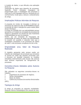 16
e modelo de dados, o que dificulta uma aplicação
direta de
integração de dados para desenho de processos.
Segundo, foram utilizadas linguagens de
programação para a modelagem dos processos e
visto que é uma linguagem técnica, necessita de um
conhecimento inicial para a leitura e entendimento
do artigo.
Implicações Práticas Advindas da Pesquisa
A proposta do núcleo de inovação é otimizar os
processos da cadeia de valor da PETROBRAS através
a inserção de valor e redução de custos nestes (Blue
Ocean Strategy).
O artigo em questão tem sua aplicabilidade porque
apresenta um modelo de concepção de processos de
negócio e apresenta um estudo de caso mostrando
a aplicabilidade do que foi proposto.
Porém, por ser composta de linguagens de
programação de bases de dados sua aplicabilidade
no projeto em questão é reduzida visto que a
modelagem necessária é em processos da cadeia
de valor e não processos complexos do dia-a-dia.
Originalidade e/ou Valor da Pesquisa
Realizada
O trabalho apresenta valor porque expõe um
trabalho de modelagem de processos que considera
os pontos de vistas das pessoas envolvidas com
o processo em questão enquanto os modelos
estudados anteriormente pela equipe não possuía
esse atributo importante da reengenharia de
processos.
Conceitos-chaves Adotados pelos Autores
na Pesquisa
São utilizados os seguintes conceitos-chaves no
trabalho:
•	 Engenharia de processos de negócio;
•	 Partes interessadas;
•	 Bases de dados;
•	 Cadeia de processos de eventos direcionados
(EPC).
Tipologia do Artigo
O artigo se enquadra na seguinte modalidade:
Pesquisa Teórica metodológica com estudo de caso.
 