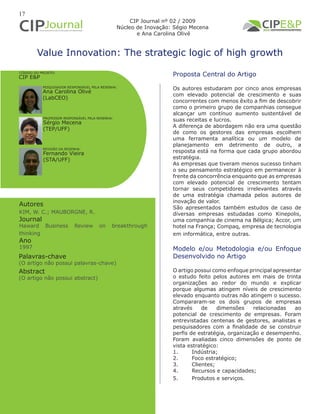 17
Value Innovation: The strategic logic of high growth
Autores
KIM, W. C.; MAUBORGNE, R.
Journal
Haward Business Review on breakthrough
thinking
Ano
1997
Proposta Central do Artigo
Os autores estudaram por cinco anos empresas
com elevado potencial de crescimento e suas
concorrentes com menos êxito a fim de descobrir
como o primeiro grupo de companhias consegue
alcançar um contínuo aumento sustentável de
suas receitas e lucros.
A diferença de abordagem não era uma questão
de como os gestores das empresas escolhem
uma ferramenta analítica ou um modelo de
planejamento em detrimento de outro, a
resposta está na forma que cada grupo abordou
estratégia.
As empresas que tiveram menos sucesso tinham
o seu pensamento estratégico em permanecer à
frente da concorrência enquanto que as empresas
com elevado potencial de crescimento tentam
tornar seus competidores irrelevantes através
de uma estratégia chamada pelos autores de
inovação de valor.
São apresentados também estudos de caso de
diversas empresas estudadas como Kinepolis,
uma companhia de cinema na Bélgica; Accor, um
hotel na França; Compaq, empresa de tecnologia
em informática, entre outras.
Modelo e/ou Metodologia e/ou Enfoque
Desenvolvido no Artigo
O artigo possui como enfoque principal apresentar
o estudo feito pelos autores em mais de trinta
organizações ao redor do mundo e explicar
porque algumas atingem níveis de crescimento
elevado enquanto outras não atingem o sucesso.
Compararam-se os dois grupos de empresas
através de dimensões relacionadas ao
potencial de crescimento de empresas. Foram
entrevistadas centenas de gestores, analistas e
pesquisadores com a finalidade de se construir
perfis de estratégia, organização e desempenho.
Foram avaliadas cinco dimensões de ponto de
vista estratégico:
1.	 Indústria;
2.	 Foco estratégico;
3.	 Clientes;
4.	 Recursos e capacidades;
5.	 Produtos e serviços.
Abstract
(O artigo não possui abstract)
Palavras-chave
(O artigo não possui palavras-chave)
PESQUISADOR RESPONSÁVEL PELA RESENHA:
PROFESSOR RESPONSÁVEL PELA RESENHA:
Ana Carolina Olivé
(LabCEO)
Sérgio Mecena
(TEP/UFF)
CÓDIGO DO PROJETO:
CIP E&P
REVISÃO DA RESENHA:
Fernando Vieira
(STA/UFF)
CIP Journal nº 02 / 2009
Núcleo de Inovação: Ségio Mecena
e Ana Carolina Olivé
 