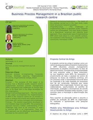 19
Business Process Management in a Brazilian public
research centre
Autores
SENTANIN, O. F.; et al
Journal
Business process management journal
Ano
2008
Proposta Central do Artigo
A proposta central do artigo é analisar como um
centro de pesquisa pública brasileiro implementou
o BPM (Business process management)
destacando os desafios encontrados na fase de
desenvolvimento. Considerando a impossibilidade
de uma empresa voltar a fases anteriores,
na sua trajetória rumo BPM, foi necessário o
envolvimento de todo o pessoal do centro de
pesquisa na busca da melhoria contínua, em
um processo onde a mentalidade funcional deve
ser quebrado e da visão baseada em processos
tem de ser construída. Sabendo que nessa
organização Esta organização fornece aos seus
colaboradores, oportunidades de partilha de
informação, avaliação e recompensas de acordo
com os resultados atingidos pelas equipes, o que
contribui para a motivação e determinação das
equipes.
Para suportar as discussão sobre o assunto e
análise da evolução do BPM na organização
foi realizada e apresentada uma pesquisa
bibliográfica.
Modelo e/ou Metodologia e/ou Enfoque
Desenvolvido no Artigo
O objetivo do artigo é analisar como o BPM
Abstract
Purpose – The purpose of this paper is to
analyse how a Brazilian public research centre
implemented business process management
(BPM) highlighting the challenges of change that
have to be dealt with in the stage developed by
this organisation.
Design/methodology/approach – The first author
of this paper accompanied the implementation
of BPM in the research centre for 33 months in
order to analyse documents and reports and have
interviews with various managers and employees.
Findings – The studied organisation developed an
intermediate stage towards BPM. The progressive
approach favours a better understanding of the
challenges that have to be overcome in order
to improve BPM in an organisation. Thus, the
BPM approach can be effectively assimilated and
practised by the centre’s staff.
Palavras-chave
Business process re-engineering, Corporate
strategy, Strategic planning, Organizational
structures, Organizational change, Brazil
PESQUISADOR RESPONSÁVEL PELA RESENHA:
PROFESSOR RESPONSÁVEL PELA RESENHA:
Débora Herkenhoff
(LabCEO)
Moacyr Figueiredo
(TEP/UFF)
CÓDIGO DO PROJETO:
CIP E&P
REVISÃO DA RESENHA:
Gilson Brito Alves Lima
(TEP/UFF)
CIP Journal nº 02 / 2009
Núcleo Avaliação de Desempenho: Moacyr Figueiredo,
Débora Herkenhoff e Fernanda Elvas
Research limitations/implications – The depth of
the analysis carried out in the case study make
more structured research possible.
Originality/value – The challenges of
implementing BPM in a Brazilian public research
centre are investigated. This case study is based
on a theoretical, empirical and maturity level
approach. Thus, a particular case of implementing
BPM which took place in a very specific context,
not explored in the literature, is presented to the
community interested in BPM.
 