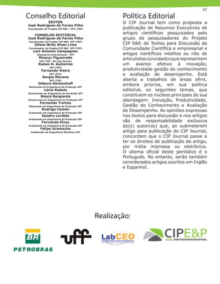 02
Conselho Editorial
O CIP Journal tem como proposta a
publicação de Resumos Executivos de
artigos científicos pesquisados pelo
grupo de pesquisadores do Projeto
CIP E&P, de Textos para Discussão da
Comunidade Científica e empresarial e
artigos científicos inéditos ou não de
articulistasconvidadosquerepresentem
um avanço efetivo à inovação,
produtividade gestão do conhecimento
e avaliação de desempenho. Está
aberta a trabalhos de áreas afins,
embora priorize, em sua política
editorial, os seguintes temas, que
constituem os núcleos principais de sua
abordagem: Inovação, Produtividade,
Gestão do Conhecimento e Avaliação
de Desempenho. As opiniões expressas
nos textos para discussão e nos artigos
são de responsabilidade exclusiva
do(s) autor(es) que, ao submeterem
artigo para publicação do CIP Journal,
concordam que o CIP Journal passe a
ter os direitos de publicação do artigo,
por mídia impressa ou eletrônica.
O idioma oficial deste periódico é o
Português. No entanto, serão também
considerados artigos escritos em Inglês
e Espanhol.
EDITOR
José Rodrigues de Farias Filho
Coordenador do Projeto CIP E&P / UFF (TEP)
CONSELHO EDITORIAL
José Rodrigues de Farias Filho
Coordenador do Projeto CIP E&P UFF (TEP)
Gilson Brito Alves Lima
Coordenador do Projeto CIP E&P UFF (TEP)
Luiz Antonio Campagnac
Assessoria Internacional - UFF
Moacyr Figueiredo
UFF (TEP - Rio das Ostras)
Ruben H. Gutierrez
UFF (TEP)
Fernando Vieira
UFF (STA)
Sergio Mecena
UFF (TEP)
Débora Herkenhoff
Mestranda em Engenharia de Produção UFF
Lúcia Rabelo
Doutoranda em Engenharia de Produção UFF
Nissia Bergiante
Doutoranda em Engenharia de Produção UFF
Fernanda Treinta
Mestranda em Engenharia de Produção UFF
Rodrigo Caiado
Graduando em Engenharia de Produção UFF
Sandro Lordelo
Graduando em Engenharia de Produção UFF
Fernanda Elvas
Graduanda em Engenharia de Produção UFF
Felipe Gramacho
Graduando em Engenharia Mecânica UFF
Política Editorial
Realização:
 