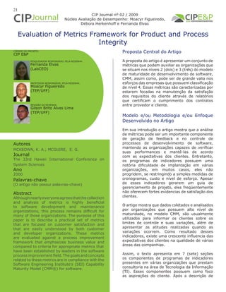 21
Evaluation of Metrics Framework for Product and Process
Integrity
Autores
MCKEOWN, K. A.; MCGUIRE, E. G.
Journal
The 33rd Hawaii International Conference on
System Sciences
Ano
2000
Proposta Central do Artigo
A proposta do artigo é apresentar um conjunto de
métricas que podem auxiliar as organizações que
se situam nos níveis 2 (dois) e 3 (três) do modelo
de maturidade de desenvolvimento de software,
CMM, assim como, pode ser de grande valia nos
esforços das empresas que possuem classificação
de nível 4. Essas métricas são caracterizadas por
estarem focadas na manutenção da satisfação
dos requisitos do cliente através de relatórios
que certificam o cumprimento dos contratos
entre provedor e cliente.
Modelo e/ou Metodologia e/ou Enfoque
Desenvolvido no Artigo
Em sua introdução o artigo mostra que a análise
de métricas pode ser um importante componente
de geração de feedback e no controle de
processos de desenvolvimento de software,
mantendo as organizações capazes de verificar
suas performances e mantê-las de acordo
com as expectativas dos clientes. Entretanto,
os programas de indicadores possuem uma
notória dificuldade de implantação em várias
organizações, em muitos casos, eles não
progridem, se restringindo a simples medidas de
cronogramas, custo e nível de esforço. Apesar
de esses indicadores gerarem um guia de
gerenciamento de projeto, eles freqüentemente
não oferecem fortes evidencias de satisfação dos
clientes.
O artigo mostra que dados coletados e analisados
por organizações que possuem alto nível de
maturidade, no modelo CMM, são usualmente
utilizados para informar os clientes sobre os
limites de controle e suas variações, além de
apresentar as atitudes realizadas quando as
variações ocorrem. Como resultado desses
indicadores, existe uma crescente influencia das
expectativas dos clientes na qualidade de várias
áreas das companhias.
Assim, o texto apresenta em 7 (sete) seções
os componentes de programas de indicadores
presentes em várias organizações que prestam
consultoria na área de Tecnologia da Informação
(TI). Esses componentes possuem como foco
as aspirações do cliente. Após a descrição de
Palavras-chave
(O artigo não possui palavras-chave)
PESQUISADOR RESPONSÁVEL PELA RESENHA:
PROFESSOR RESPONSÁVEL PELA RESENHA:
Fernanda Elvas
(LabCEO)
Moacyr Figueiredo
(TEP/UFF)
CÓDIGO DO PROJETO:
CIP E&P
CIP Journal nº 02 / 2009
Núcleo Avaliação de Desempenho: Moacyr Figueiredo,
Débora Herkenhoff e Fernanda Elvas
REVISÃO DA RESENHA:
Gilson Brito Alves Lima
(TEP/UFF)
Abstract
Althoughnearlyeveryoneagreesthatthecollection
and analysis of metrics is highly beneficial
to software development and maintenance
organizations, this process remains difficult for
many of those organizations. The purpose of this
paper is to describe a practical set of metrics
that are focused on customer satisfaction and
that are easily understood by both customer
and developer organizations. These metrics
are evaluated against a process improvement
framework that emphasizes business value and
compared to criteria for appropriate metrics that
have been established by leaders in the software
process improvement field. The goals and concepts
related to these metrics are in compliance with the
Software Engineering Institute’s (SEI) Capability
Maturity Model (CMM®) for software.
 