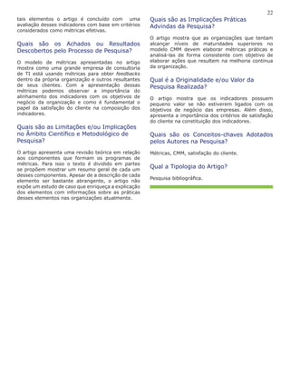 22
Quais são as Implicações Práticas
Advindas da Pesquisa?
O artigo mostra que as organizações que tentam
alcançar níveis de maturidades superiores no
modelo CMM devem elaborar métricas práticas e
analisá-las de forma consistente com objetivo de
elaborar ações que resultem na melhoria continua
da organização.
Qual é a Originalidade e/ou Valor da
Pesquisa Realizada?
O artigo mostra que os indicadores possuem
pequeno valor se não estiverem ligados com os
objetivos de negócio das empresas. Além disso,
apresenta a importância dos critérios de satisfação
do cliente na constituição dos indicadores.
Quais são os Conceitos-chaves Adotados
pelos Autores na Pesquisa?
Métricas, CMM, satisfação do cliente.
Qual a Tipologia do Artigo?
Pesquisa bibliográfica.
tais elementos o artigo é concluído com uma
avaliação desses indicadores com base em critérios
considerados como métricas efetivas.
Quais são os Achados ou Resultados
Descobertos pelo Processo de Pesquisa?
O modelo de métricas apresentadas no artigo
mostra como uma grande empresa de consultoria
de TI está usando métricas para obter feedbacks
dentro da própria organização e outros resultantes
de seus clientes. Com a apresentação dessas
métricas podemos observar a importância do
alinhamento dos indicadores com os objetivos de
negócio da organização e como é fundamental o
papel da satisfação do cliente na composição dos
indicadores.
Quais são as Limitações e/ou Implicações
no Âmbito Científico e Metodológico de
Pesquisa?
O artigo apresenta uma revisão teórica em relação
aos componentes que formam os programas de
métricas. Para isso o texto é dividido em partes
se propõem mostrar um resumo geral de cada um
desses componentes. Apesar de a descrição de cada
elemento ser bastante abrangente, o artigo não
expõe um estudo de caso que enriqueça a explicação
dos elementos com informações sobre as práticas
desses elementos nas organizações atualmente.
 