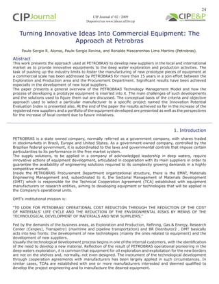 24
Turning Innovative Ideas Into Commercial Equipment: The
Approach at Petrobras
Paulo Sergio R. Alonso, Paulo Sergio Rovina, and Ronaldo Mascarenhas Lima Martins (Petrobras).
1. Introduction
PETROBRAS is a state owned company, normally referred as a government company, with shares traded
in stockmarkets in Brazil, Europe and United States. As a government-owned company, controlled by the
Brazilian federal government, it is subordinated to the laws and governmental controls that impose certain
particularities to its performance in the free market system.
The supply solutions, to be applied in a company of acknowledged leadership in deep waters, require
innovative actions of equipment development, articulated in cooperation with its main suppliers in order to
guarantee the availability of engineering solutions required to its complexity growing demands in a highly
competitive market.
Inside the PETROBRAS Procurement Department organizational structure, there is the EMAT, Materials
Engineering Management and, subordinated to it, the Sectorial Management of Materials Development
(DMT) which is responsible for the Technical Cooperation Agreement (TCA) established with equipment
manufacturers or research entities, aiming to developing equipment or technologies that will be applied in
the Company’s operational units.
DMT’s institutional mission is:
“TO LOOK FOR PETROBRAS’ OPERATIONAL COST REDUCTION THROUGH THE REDUCTION OF THE COST
OF MATERIALS’ LIFE CYCLE AND THE REDUCTION OF THE ENVIRONMENTAL RISKS BY MEANS OF THE
TECHNOLOGICAL DEVELOPMENT OF MATERIALS AND NEW SUPPLIERS.”
Fed by the demands of the business areas, as Exploration and Production, Refining, Gas & Energy, Research
Center (Cenpes), Transpetro1 (maritime and pipeline transportation) and BR Distributor2 , DMT basically
acts into two fronts: the development of new technologies (mainly the ones related to equipment) and the
development of new suppliers.
Usually the technological development process begins in one of the internal customers, with the identification
of the need to develop a new material. Reflection of the result of PETROBRAS operational pioneering in the
deep waters exploration, it is common that equipment for oil exploration and exploitation for the new borders
are not on the shelves and, normally, not even designed. The instrument of the technological development
through cooperation agreements with manufacturers has been largely applied in such circumstances. In
similar cases, TCAs are established with one or more manufacturers interested and deemed qualified to
develop the project engineering and to manufacture the desired equipment.
Abstract
This work presents the approach used at PETROBRAS to develop new suppliers in the local and international
market as to provide innovative equipments to the deep water exploration and production activities. The
task of pushing up the industry limits to foster the manufacturing of new prototype pieces of equipment at
a commercial scale has been addressed by PETROBRAS for more than 15 years in a join effort between the
Exploration and Production area and the Procurement Department. Significant results have been achieved
especially in the development of new local suppliers.
The paper presents a general overview of the PETROBRAS Technology Management Model and how the
process of developing a prototype equipment is inserted into it. The main challenges of such developments
and the solutions used to figure them out are discussed. The conceptual basis of the criteria and objective
approach used to select a particular manufacturer to a specific project named the Innovation Potential
Evaluation Index is presented also. At the end of the paper the results achieved so far in the increase of the
registered new suppliers and a portfolio of the equipment developed are presented as well as the perspectives
for the increase of local content due to future initiatives.
CIP Journal nº 02 / 2009
Disponível em www.labceo.uff.br/cip
 