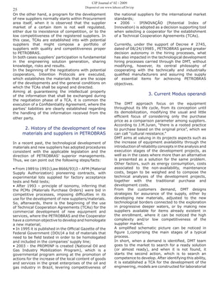 25
On the other hand, a program for the development
of new suppliers normally starts within Procurement
area itself, when it is observed that the supplier
market of a certain item is not well regulated,
either due to inexistence of competition, or to the
low competitiveness of the registered suppliers. In
this case, TCAs are established into with potential
suppliers that might compose a portfolio of
suppliers with quality and competitiveness proper
to PETROBRAS.
In both cases suppliers’ participation is fundamental
in the engineering solution generation, sharing
knowledge, risks and results.
In the beginning of the negotiations with potential
cooperators, Intention Protocols are executed,
which establishes the materials that are the scope
of the developments and the general conditions on
which the TCAs shall be signed and directed.
Aiming at guaranteeing the intellectual property
of the information that shall be exchanged during
the negotiation phase of a TCA, it is common the
execution of a Confidentiality Agreement, where the
parties’ liabilities are clearly established regarding
the handling of the information received from the
other party.
2. History of the development of new
materials and suppliers in PETROBRAS
In a recent past, the technological development of
materials and new suppliers has adopted procedures
consistent with the applicable legislation and the
direction of PETROBRAS’ superior managements.
Thus, we can point out the following steps/facts:
• From 1989 to 1993 (Law 8666/93)3 – AFM (Material
Supply Authorization) pioneering contracts, with
experimental lots supplied for factory acceptance
tests and field tests;
• After 1993 – principle of isonomy, inferring that
the PCMs (Materials Purchase Orders) were bid in
competitive processes, imposing difficulties in its
use for the development of new suppliers/materials.
So, afterwards, there is the beginning of the use
of Technical Cooperation Agreements (TCAs) for the
commercial development of new equipment and
services, where the PETROBRAS and the Cooperator
have a common objective to develop and homologate
a new material;
• In 1995 it is published in the Official Gazette of the
Federal Government (DOU)4 a list of materials that
need to be field tested in order to be homologated
and included in the companies’ supply line;
• 2003 - the PROMINP is created (National Oil and
Gas Industry Mobilization Program), which is a
governmental program aiming at the promotion of
actions for the increase of the local content of goods
and services in the great enterprises of the oil and
gas industry in Brazil, levering competitiveness of
the national suppliers for the international market
standards;
• 2006 - IPINOVAÇÃO (Potential Index of
Innovation) is adopted as a decision supporting tool
when selecting a cooperator for the establishment
of a Technical Cooperation Agreements (TCAs).
Currently, under the support of Decree # 2745,
dated of 08/24/19985 , PETROBRAS gained greater
decision autonomy in the hiring processes, what
has also impacted in the technological development
hiring processes carried through the DMT, without
modifying, however, its central philosophy of
cooperating with the technically and industrially
qualified manufacturers and assuring the supply
of essential items for achieving PETROBRAS
objectives.
3. Current Modus operandi
The DMT approach focus on the equipment
throughout its life cycle, from its conception until
its demobilization, modifying the usual and little
efficient focus of considering only the purchase
price as a comparison parameter among suppliers.
According to J.M.Juran, “there is a rooted practice
to purchase based on the original price”, which we
can call “cultural resistance.”
DMT aims at valuing in its projects aspects such as
the increase of equipment availability through the
introduction of reliability concepts in the analysis and
execution stages of the development projects, as
well as in the cases where more than an alternative
is presented as a solution for the same problem.
Other factors, such as energy consumption, costs
associated to the non-availability, maintenance
costs, began to be weighed and to compose the
technical analyses of the development projects,
together with the traditional purchase and
development costs.
From the customers demand, DMT designs
strategies for assurance of the supply, either by
developing new materials, adjusted to the new
technological borders connected to the exploration
in progressive deeper waters, or by making new
suppliers available for items already existent in
the enrollment, where it can be noticed the high
complexity and/or low competitiveness of the
supplier market.
A simplified schematic picture can be noticed in
figure 1,comprising the main stages of a typical
process.
In short, when a demand is identified, DMT team
goes to the market to search for a ready solution
(or almost ready), and when it is not found, it
starts the second action, which is to search an
competence to develop. After identifying this ability,
it is established a TCA for the development of the
engineering, models are constructed for laboratorial
CIP Journal nº 02 / 2009
Disponível em www.labceo.uff.br/cip
 