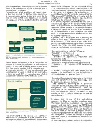 26
tests of developed concepts and, in case of success,
there is the development of the production line to
manufacture a prototype.
The prototype, which shall have all characteristics
of the final product (in its theoretical conception)
is manufactured, factory tested and taken to the
field for being tested under operational conditions.
An acceptance criterion predefined in the technical
Figure 1 – Flowchart of the business development process of new equipment or new
suppliers
Note: ASD - Alternative Supplier Development; TD – echnological Development
Source: ALONSO (2004)
specification is verified and, if it is accomplished, the
product is considered approved, or homologated,
starting to integrate PETROBRAS enrollment as an
item that can be supplied by that manufacturer.
A complete register of the development and
homologation process is filed on an information
system, for which DMT is responsible, and which is
accessible by all PETROBRAS’ technical team.
Figure 2 – New supplier development philosophy at PETROBRAS
Source: ALONSO (2004)
The involvement of the science and technology
institutions or universities is quite common in the
development processes, as a manner to lead scientific
and technical knowledge that are eventually lacking
in the companies identified as qualified only in the
industrial aspects of the equipment to be developed.
In this case, it is allowed the establishment of
specific Development Agreements, or, also, tripartite
TCAs, among PETROBRAS, the university and the
company which holds the industrial capacity. Figure
2 illustrates the philosophy of the process.
In the previous figure we can notice the roles that fit
each involved agent in the development process.
When the supplier holds its own technology or has
a research center, the role of the anchor university
is exempted, being the supplier itself responsible
for the development of the conceptual and basic
project of the new equipment, working jointly with
PETROBRAS’ technicians.
In general, the DTM projects aim at assuring the
supply of PETROBRAS’ essential items and look for
the optimization of the industrial processes costs
through the development of materials and suppliers.
Through the TCAs, the DMT intends to reach,
evidently, the following general results:
• Cost optimization of materials’ life cycle.
• Reduction of purchase cost
• Reduction of transportation costs
• Reduction of operational, installation and
maintenance costs
• Increase of technological autonomy
• Increase of competitiveness in supplier market
• Increase of the consumption of PETROBRAS’
products
PETROBRAS’ experience with TCAs shows that the
success in the qualification of new technologies is
intrinsically linked to two main factors:
• Integrated Planning among customers - functional
areas that benefit from the new technology - and
the qualification process manager;
• The technology delivering to all potentially
beneficiary assets, including planning, training, risk,
management and standardization. After the
qualification of the equipment it is necessary to
assist the operation, control the execution and
monitor the risks to register and widely disclose the
lessons learned.
To assure the increase of the technological
autonomy, the TCAs are based on guidelines about
information handling, intellectual and industrial
property and copyrights issued by PETROBRAS’
legal and information departments with competence
for this purpose,that means the Legal Department
and the Center of Research (Cenpes). CENPES,
besides being responsible for technical researches,
also manages PETROBRAS’ technological programs
and is the keeper of the intellectual property rules
and concepts.
Recently,newdemandsfromtheNaturalGasbusiness
CIP Journal nº 02 / 2009
Disponível em www.labceo.uff.br/cip
 