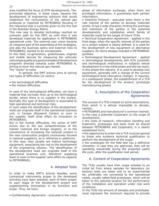 27
CIP Journal nº 02 / 2009
Disponível em www.labceo.uff.br/cip
area modified the focus of DTM developments. The
primordial objective, in these cases, became the
development of engineering solutions that would
implement the consumption of the natural gas
produced or imported by PETROBRAS focusing in
the relevance that is currently given to the this fuel
in the Brazilian Energy Matrix.
This new way to develop technology reached an
unknown path for the DMT, as until then it was
developed materials for application in PETROBRAS
operational units. The external user vision became
an integrant part of the assemblies of the strategies,
and also the business optics and external risks to
PETROBRAS, started to be incorporated.
In this field, co-generators, greenhouses, engines
and mobile devices for measuring the vehicular
naturalgasqualityaregoodexamplesofdevelopment
programs directed towards outer PETROBRAS 6,
aiming to lever the natural gas market.
The “necks” to solve
	 In general, the DMT actions aims at solving
two types of difficulties (or necks):
• the technological difficulties
• the market difficulties
In case of the technological difficulties, we have a
material that normally lines up to the technological
border, where there is no supplier in the market.
Normally this type of development is associated to
high operational and technical risks.
In such cases the identification of the development
need can originate itself in the operational business
unit, in Cenpes (Research Center) or even in
the supplier itself (that offers its innovation to
PETROBRAS).
But in the market difficulties, the action of DMT
occurs due to the low competitiveness of the
market (national and foreign targets), or to the
convenience of increasing the national content in
the new construction projects (exclusively focused
in national suppliers), as in refineries or platforms.
In this case, they usually are mature technology
equipment, associating low risk to the development
of the engineering solution. The identification of
the development need can originate itself in the
operational business unit, Petrobras’ supplying
team or even in the supplier (who offers its capacity
to PETROBRAS).
4. Adopted Tools
In order to make DMT’s activity feasible, some
contractual instruments proper to the developed
activities have been selected, each of them proper
to each stage of the development project and
supplementing themselves in its functions and
scope. Thus, we have:
• Confidentiality Agreement - executed in the initial
phase of information exchange, when there are
privileged information; it guarantees both parties’
information;
• Intention Protocol - executed when there is the
real interest of the parties to develop materials
jointly. It has a wide character, limiting the premises
and intentions of the parties in the potential
developments and establishes which family of
materials could be the target of future TCAs.
• Technical Cooperation Agreement - applied in the
final stage, when the specific interest of the parties
on a certain subject is clearly defined. It is used for
the development of new equipment or alternative
suppliers, for items already included in PETROBRAS’
portfolio.
• Technological Development Agreement - applied
in technological developments with ICTs (scientific
and technological institutions) in subjects whose
development is in the initial phase and did not reach,
in this phase the industry. It is used to develop new
equipment, generally with a change of the current
technological level (disruptive change). It requires,
in a subsequent phase, the establishment of a TCA
for the development of the product (prototype
manufacturing phase)
5. Assumptions of the Cooperation
Agreements
The success of a TCA is based on some assumptions,
from which it is almost impossible to deviate,
namely:
• PETROBRAS and manufacturer‘s common interest,
in this case a potential Cooperator on the scope of
development;
• the costs of research, information handling and
treatment, prototypes and tests must be shared
between PETROBRAS and Cooperator, in a clearly
established form;
• the opportunity to enter into a TCA must be opened
to those who evidence technical qualification to
perform the development of the scope;
• the prototypes for the field test has a definitive
character; in case they are approved, they will be
operating industrially during the projected useful
life cycle, after the qualification test period.
6. Content of Cooperation Agreements
The TCAs usually have their scope entailed to an
initial lot from where samples for laboratory (or
factory) tests are taken and to an experimental
lot, preferably not connected to the operational
needs, usually called field prototypes, which will be
taken to the selected location for the performance
of the installation and operation under real work
conditions.
In the TCAs the amount of samples and prototypes
must represent the minimum required to provide
 