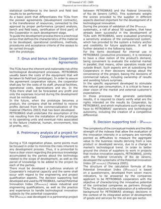 28
statistical confidence to the bench and field test
results to be performed.
As a basic point that differentiates the TCAs from
the pioneer agreements (development contracts),
is the transference of resources, connected to the
approval by proper performance (project analysis,
bench and field tests, certification of third part) of
the Cooperator in each development stage.
To guide the development process there is a technical
annex that defines the characteristics of the material
to be developed, operational conditions, methods,
procedures and acceptance criteria of the assays to
be carried through
with the prototype.
7. Onus and bonus in the Cooperation
Agreements
The TCAs have the inherent and inalienable risk of the
technological development processes. PETROBRAS
usually bears the costs of the equipment that will
be taken to field test (prototype). In order to assure
the agreement cooperative nature, the cooperator
shall pay for the costs of its staff, physical facilities,
operational costs, depreciations and etc. In the
TCAs there shall not be forecasted any profit and
only the expenses incurred during the development
must be reimbursed.
In the future, when the prototype becomes a
product, the company shall be entitled to receive
profits derived from the commercialization of the
material (Martins 2003) that has been developed.
PETROBRAS shall undertake the assumption of the
risk resulting from the installation of the prototype
in its operating units and eventual risks associated
to the failure (material, human, environment, loss
of profits, etc).
8. Preliminary analysis of a project for
Cooperation Agreement
During a TCA negotiation phase, some points must
be focused in order to minimize the risks inherent to
any development process. Thus, it is primordial to
have a clear vision regarding the previous knowledge
accumulated by the parties about the technology
related to the scope of development, as well as the
parcel of knowledge to be added to the project by
each of the parties.
There must be developed a judicious analysis of
Cooperator’s industrial capacity and the same shall
occur with regard to the engineering and project
qualification aspects. The decision supporting tool
developed and used by PETROBRAS, named Potential
Innovation Index (IPINOVAÇÃO) raises industrial and
engineering qualifications, as well as the practice
and experience to handle technological innovation
subjects by the potential cooperator.
The IPINOVAÇÃO was developed in a partnership project
between PETROBRAS and the Federal University
of Rio de Janeiro (UFRJ). This systematic weighs
the scores provided to the supplier in different
aspects deemed important for the development of a
technological innovation.
During the process of validation of the IPINOVAÇÃO
systematic, a roll of about 50 suppliers, that have
already been successful in the development of
TCAs with PETROBRAS, were evaluated promoting
a sensitivity analysis of the computerized system,
which has provided to the system a history anchor
and credibility for future applications. It will be
further detailed in the following topic.
For the items developed for internal use in
PETROBRAS (productive processes), it is necessary
to have a clear notion of the product’s demand,
being convenient to evaluate the external market
in parallel, that means, other operators inside and
outside Brazil. Such aspects aim at subsidizing the
Cooperators in their decisions takings about the
convenience of the project, basing the decisions of
commercial nature, including ownership of results
and avoiding future surprises.
In the specific equipment developed to stimulate
the natural gas consumption, it is critical to have a
clear vision of the market and external customer’s
expectations.
In those processes that generate patentable
results, it is required to clearly verify what are the
rights intended on the results by Cooperator, by
PETROBRAS, and which implications such rights may
have to PETROBRAS’ operations and technological
autonomy, including the creation of a competitive
differential.
9. Decision supporting tool - IPINOVAÇÃO
The complexity of the conceptual models and the little
strength of the indexes that allow the evaluation of
the innovation intensity in a company are normally
pointed as difficulties to measure the aggregate
value to the business results deriving from a new
product or developed service, due to a change in
market’s technological trend. In order to better
ground the choice of suppliers to work in projects
that involve innovation aspects, PETROBRAS, jointly
with the Federal University of Rio de Janeiro,
developed the systematic of the Potential Innovation
Index (IP INOVAÇÃO) (Fonseca 2005).
The structure of the calculation formula of the
Potential Innovation Index (IPINOVAÇÃO) is based
on a questionnaire, developed from seven macro
indicators, to be answered by the companies
applicant to be PETROBRAS cooperators with the
objective of characterizing the innovative potential
of the contracted companies as partners through
TCAs. The objective is the elaboration of a referential
background for PETROBRAS strategic decisions in
the context of its integrated action of development
of goods and services for the oil and gas sector.
CIP Journal nº 02 / 2009
Disponível em www.labceo.uff.br/cip
 