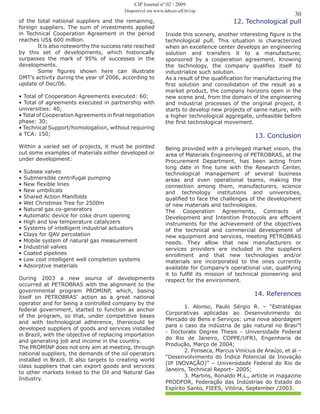 30
CIP Journal nº 02 / 2009
Disponível em www.labceo.uff.br/cip
of the total national suppliers and the remaining,
foreign suppliers. The sum of investments applied
in Technical Cooperation Agreement in the period
reaches US$ 600 million.
	 It is also noteworthy the success rate reached
by this set of developments, which historically
surpasses the mark of 95% of successes in the
developments.
	 Some figures shown here can illustrate
DMT’s activity during the year of 2006, according to
update of Dec/06.
• Total of Cooperation Agreements executed: 60;
• Total of agreements executed in partnership with
universities: 40;
• Total of Cooperation Agreements in final negotiation
phase: 30;
• Technical Support/homologation, without requiring
a TCA: 150;
Within a varied set of projects, it must be pointed
out some examples of materials either developed or
under development:
• Subsea valves
• Submersible centrifugal pumping
• New flexible lines
• New umbilicals
• Shared Action Manifolds
• Wet Christmas Tree for 2500m
• Natural gas co-generators
• Automatic device for coke drum opening
• High and low temperature catalyzers
• Systems of intelligent industrial actuators
• Clays for QAV percolation
• Mobile system of natural gas measurement
• Industrial valves
• Coated pipelines
• Low cost intelligent well completion systems
• Adsorptive materials
During 2003 a new source of developments
occurred at PETROBRAS with the alignment to the
governmental program PROMINP, which, basing
itself on PETROBRAS’ action as a great national
operator and for being a controlled company by the
federal government, started to function as anchor
of the program, so that, under competitive bases
and with technological adherence, therecould be
developed suppliers of goods and services installed
in Brazil, with the objective of replacing importation
and generating job and income in the country.
The PROMINP does not only aim at meeting, through
national suppliers, the demands of the oil operators
installed in Brazil. It also targets to creating world
class suppliers that can export goods and services
to other markets linked to the Oil and Natural Gas
Industry.
12. Technological pull
Inside this scenery, another interesting figure is the
technological pull. This situation is characterized
when an excellence center develops an engineering
solution and transfers it to a manufacturer,
sponsored by a cooperation agreement. Knowing
the technology, the company qualifies itself to
industrialize such solution.
As a result of the qualification for manufacturing the
first solution and consolidation of the result as a
market product, the company horizons open in the
new scene and, from the domain of the engineering
and industrial processes of the original project, it
starts to develop new projects of same nature, with
a higher technological aggregate, unfeasible before
the first technological movement.
13. Conclusion
Being provided with a privileged market vision, the
area of Materials Engineering of PETROBRAS, at the
Procurement Department, has been acting from
long date in fine tune with the Research Center,
technological management of several business
areas and even operational teams, making the
connection among them, manufacturers, science
and technology institutions and universities,
qualified to face the challenges of the development
of new materials and technologies.
The Cooperation Agreements, Contracts of
Development and Intention Protocols are efficient
instruments for the achievement of the objectives
of the technical and commercial development of
new equipment and services, meeting PETROBRAS
needs. They allow that new manufacturers or
services providers are included in the suppliers
enrollment and that new technologies and/or
materials are incorporated to the ones currently
available for Company’s operational use, qualifying
it to fulfill its mission of technical pioneering and
respect for the environment.
14. References
	 1. Alonso, Paulo Sérgio R. – “Estratégias
Corporativas aplicadas ao Desenvolvimento do
Mercado de Bens e Serviços: uma nova abordagem
para o caso da indústria de gás natural no Brasi”l
- Doctorate Degree Thesis - Universidade Federal
do Rio de Janeiro, COPPE/UFRJ, Engenharia de
Produção, Março de 2004;
	 2. Fonseca, Marcus Vinícius de Araújo, et al –
“Desenvolvimento do Índice Potencial de Inovação
(IP INOVAÇÃO)” – Universidade Federal do Rio de
Janeiro, Technical Report– 2005;
	 3. Martins, Ronaldo M.L., article in magazine
PRODFOR, Federação das Indústrias do Estado do
Espírito Santo, FIEES, Vitória, September /2003.
 