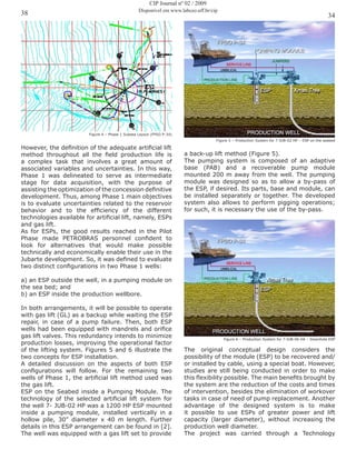 3438
CIP Journal nº 02 / 2009
Disponível em www.labceo.uff.br/cip
Figure 4 – Phase 1 Subsea Layout (FPSO P-34)
However, the definition of the adequate artificial lift
method throughout all the field production life is
a complex task that involves a great amount of
associated variables and uncertainties. In this way,
Phase 1 was delineated to serve as intermediate
stage for data acquisition, with the purpose of
assisting the optimization of the concession definitive
development. Thus, among Phase 1 main objectives
is to evaluate uncertainties related to the reservoir
behavior and to the efficiency of the different
technologies available for artificial lift, namely, ESPs
and gas lift.
As for ESPs, the good results reached in the Pilot
Phase made PETROBRAS personnel confident to
look for alternatives that would make possible
technically and economically enable their use in the
Jubarte development. So, it was defined to evaluate
two distinct configurations in two Phase 1 wells:
a) an ESP outside the well, in a pumping module on
the sea bed; and
b) an ESP inside the production wellbore.
In both arrangements, it will be possible to operate
with gas lift (GL) as a backup while waiting the ESP
repair, in case of a pump failure. Then, both ESP
wells had been equipped with mandrels and orifice
gas lift valves. This redundancy intends to minimize
production losses, improving the operational factor
of the lifting system. Figures 5 and 6 illustrate the
two concepts for ESP installation.
A detailed discussion on the aspects of both ESP
configurations will follow. For the remaining two
wells of Phase 1, the artificial lift method used was
the gas lift.
ESP on the Seabed inside a Pumping Module. The
technology of the selected artificial lift system for
the well 7- JUB-02 HP was a 1200 HP ESP mounted
inside a pumping module, installed vertically in a
hollow pile, 30” diameter x 40 m length. Further
details in this ESP arrangement can be found in [2].
The well was equipped with a gas lift set to provide
Figure 5 – Production System for 7-JUB-02 HP – ESP on the seabed
a back-up lift method (Figure 5).
The pumping system is composed of an adaptive
base (PAB) and a recoverable pump module
mounted 200 m away from the well. The pumping
module was designed so as to allow a by-pass of
the ESP, if desired. Its parts, base and module, can
be installed separately or together. The developed
system also allows to perform pigging operations;
for such, it is necessary the use of the by-pass.
Figure 6 – Production System for 7-JUB-06 HA – Downhole ESP
The original conceptual design considers the
possibility of the module (ESP) to be recovered and/
or installed by cable, using a special boat. However,
studies are still being conducted in order to make
this flexibility possible. The main benefits brought by
the system are the reduction of the costs and times
of intervention, besides the elimination of workover
tasks in case of need of pump replacement. Another
advantage of the designed system is to make
it possible to use ESPs of greater power and lift
capacity (larger diameter), without increasing the
production well diameter.
The project was carried through a Technology
 