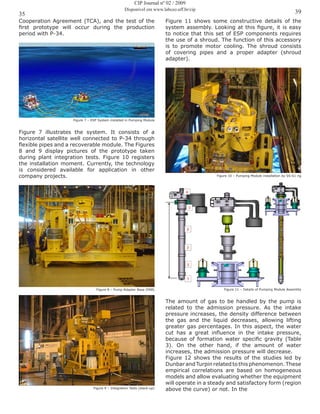 35 39
CIP Journal nº 02 / 2009
Disponível em www.labceo.uff.br/cip
Cooperation Agreement (TCA), and the test of the
first prototype will occur during the production
period with P-34.
Figure 7 – ESP System installed in Pumping Module
Figure 7 illustrates the system. It consists of a
horizontal satellite well connected to P-34 through
flexible pipes and a recoverable module. The Figures
8 and 9 display pictures of the prototype taken
during plant integration tests. Figure 10 registers
the installation moment. Currently, the technology
is considered available for application in other
company projects.
Figure 8 – Pump Adapter Base (PAB)
Figure 9 – Integration Tests (stack-up)
Figure 11 shows some constructive details of the
system assembly. Looking at this figure, it is easy
to notice that this set of ESP components requires
the use of a shroud. The function of this accessory
is to promote motor cooling. The shroud consists
of covering pipes and a proper adapter (shroud
adapter).
Figure 10 – Pumping Module installation by SS-61 rig
Figure 11 – Details of Pumping Module Assembly
The amount of gas to be handled by the pump is
related to the admission pressure. As the intake
pressure increases, the density difference between
the gas and the liquid decreases, allowing lifting
greater gas percentages. In this aspect, the water
cut has a great influence in the intake pressure,
because of formation water specific gravity (Table
3). On the other hand, if the amount of water
increases, the admission pressure will decrease.
Figure 12 shows the results of the studies led by
Dunbar and Turpin related to this phenomenon. These
empirical correlations are based on homogeneous
models and allow evaluating whether the equipment
will operate in a steady and satisfactory form (region
above the curve) or not. In the
 