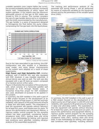 36
CIP Journal nº 02 / 2009
Disponível em www.labceo.uff.br/cip
unstable operation zone (region below the curve),
the success probability becomes reduced, increasing
failure risks. Independently of which region the
system operates, in the Jubarte case the maximum
admissible amount of free gas at ESP intake was
limited to 35% in volume. This number considers
the use of a gas handler device and is in compliance
with the limits recommended by the manufacturers.
The gas handler is a piece of equipment designed
to homogenize the fluid before the pump intake,
compressing the free gas back into the liquid phase.
Figure 12 – Dunbar and Turpin Correlations
Due to the risks associated to gas locking, this ESP
configuration was also studied in a laboratory
scale model, and some design improvements
on the system were adopted as a result of these
experiments.
High Power and High Reliability ESP. Another
producer well (7-JUB-06 HA) was also equipped
with ESP. However, it was installed downhole. A
shroud device was used as well. The well was also
equipped with a gas lift back-up system composed
of a mandrel and an orifice valve.
Figure 13 illustrates the conception of this production
well, which consists of a horizontal satellite well
connected to P-34 through flexible pipes. A
horizontal Xmas-Tree proper for ESP installation
was used, developed on-purpose to be applied in
this project.
In summary, the ESP installed in this well is part of
a R&D project focused on the development of an
engine-pump set of high power (1,200 HP) and high
reliability, with capacity to lift great amounts of liquid
in deep and ultra-deep waters. The expectation is
that the equipment will operate without failure(s)
for at least four years, and maybe even six years. To
assure this performance and equipment lifetime, a
rigorous quality control program for the pumping
system has been prescribed, considering factory
acceptance tests (FAT), stackup tests and string
tests. A new methodology for testing, with rigorous
test conditions were specified, including vibration
analysis of the assembled equipment.
The tracking and performance analysis of the
downhole ESP during Phase 1 will be performed
by means of measured variables by the equipment
sensors and by the parameters of the variable speed
drive (VSD).
Figure 13 – ESP System of high power (1,200Hp) and high trustworthiness
In summary, the ESP installed in this well is part of
a R&D project focused on the development of an
engine-pump set of high power (1,200 HP) and high
reliability, with capacity to lift great amounts of liquid
in deep and ultra-deep waters. The expectation is
that the equipment will operate without failure(s)
for at least four years, and maybe even six years. To
assure this performance and equipment lifetime, a
rigorous quality control program for the pumping
system has been prescribed, considering factory
acceptance tests (FAT), stackup tests and string
tests. A new methodology for testing, with rigorous
test conditions were specified, including vibration
 