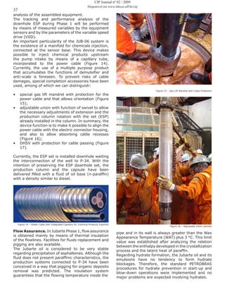37
CIP Journal nº 02 / 2009
Disponível em www.labceo.uff.br/cip
analysis of the assembled equipment.
The tracking and performance analysis of the
downhole ESP during Phase 1 will be performed
by means of measured variables by the equipment
sensors and by the parameters of the variable speed
drive (VSD).
An important particularity of the JUB-06 system is
the existence of a manifold for chemicals injection,
connected at the sensor base. This device makes
possible to inject chemical products upstream
the pump intake by means of a capillary tube,
incorporated to the power cable (Figure 14).
Currently, the use of a multiple purpose product
that accumulates the functions of demulsifier and
anti-scale is foreseen. To prevent risks of cable
damages, special completion accessories have been
used, among of which we can distinguish:
•	 special gas lift mandrel with protection for the
power cable and that allows orientation (Figure
15);
•	 adjustable union with function of swivel to allow
the necessary adjustments of extension and the
production column rotation with the set (ESP)
already installed in the column. In summary, the
device function is to make it possible to align the
power cable with the electric connector housing,
and also to allow absorbing cable recesses
(Figure 16);
•	 DHSV with protection for cable passing (Figure
17).
Currently, the ESP set is installed downhole waiting
the interconnection of the well to P-34. With the
intention of preserving the ESP downhole set, the
production column and the capsule have been
delivered filled with a fluid of oil base (n-paraffin)
with a density similar to diesel.
Figure 14 – Power Cable with Integrated Capillary for Chemical Products Injection
Flow Assurance. In Jubarte Phase 1, flow assurance
is obtained mainly by means of thermal insulation
of the flowlines. Facilities for fluids replacement and
pigging are also available.
The Jubarte oil is considered to be very stable
regarding precipitation of asphaltenes. Although the
fluid does not present paraffinic characteristics, the
production systems connected to P-34 have been
conceived in a way that pigging for organic deposits
removal was predicted. The insulation system
guarantees that the flowing temperature inside the
Figure 15 – Gas Lift Mandrel with Cable Protection
Figure 16 – Adjustable Union (swivel)
pipe and in its wall is always greater than the Wax
Appearance Temperature (WAT) plus 3 °C. This limit
value was established after analyzing the relation
between the enthalpy developed in the crystallization
process and the latent heat of paraffin.
Regarding hydrate formation, the Jubarte oil and its
emulsions have no tendency to form hydrate
blockages. Therefore, the standard PETROBRAS
procedures for hydrate prevention in start-up and
blow-down operations were implemented and no
major problems are expected involving hydrates.
 